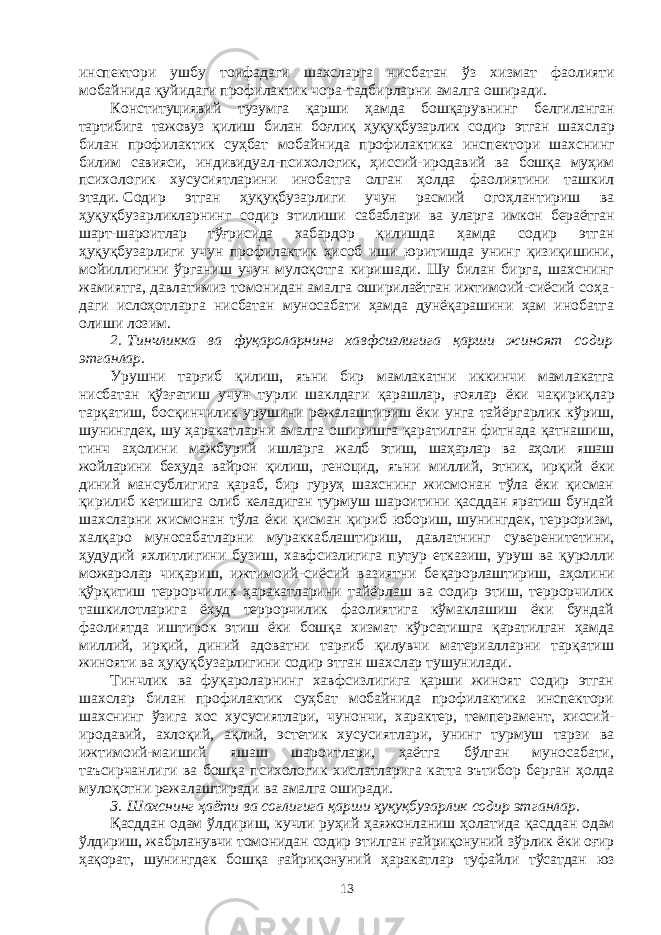 инспектори ушбу тоифадаги шахсларга нисбатан ўз хиз мат фаолияти мобайнида қуйидаги профилактик чора-тадбир лар ни амал га оширади. Конституциявий тузумга қарши ҳамда бошқарувнинг белгилан ган тартибига тажовуз қилиш билан боғлиқ ҳуқуқбузарлик содир этган шахслар билан профилактик суҳбат мобайнида профилактика инспек тори шахснинг билим савияси, индивидуал-психологик, ҳис сий-иро да вий ва бошқа муҳим психологик хусусиятларини инобатга олган ҳолда фаолиятини ташкил этади.   Содир этган ҳуқуқбузарлиги учун расмий огоҳлантириш ва ҳуқуқбузарликларнинг содир этилиши сабаб лари ва уларга имкон бераётган шарт-шароитлар тўғрисида хабар дор қилишда ҳамда содир этган ҳуқуқбузарлиги учун профилактик ҳисоб иши юритишда унинг қизиқишини, мойиллигини ўрганиш учун мулоқотга киришади. Шу билан бирга, шахснинг жамиятга, давлатимиз томонидан амалга оширилаётган ижтимоий-сиёсий соҳа - даги ислоҳотларга нисбатан муносабати ҳамда дунёқарашини ҳам инобатга олиши лозим. 2.   Тинчликка ва фуқароларнинг хавфсизлигига қарши жиноят содир этганлар. Урушни тарғиб қилиш, яъни бир мамлакатни иккинчи мам ла кат га нисбатан қўзғатиш учун турли шаклдаги қарашлар, ғоялар ёки чақи риқлар тарқатиш, босқинчилик урушини режалаштириш ёки унга тайёргарлик кўриш, шунингдек, шу ҳаракатларни амалга оширишга қаратилган фитнада қатнашиш, тинч аҳолини мажбурий ишларга жалб этиш, шаҳарлар ва аҳоли яшаш жойларини беҳуда вайрон қилиш, геноцид, яъни миллий, этник, ирқий ёки диний мансублигига қараб, бир гуруҳ шахснинг жисмонан тўла ёки қисман қирилиб кети шига олиб келадиган турмуш шароитини қасддан яратиш бундай шахс лар ни жисмонан тўла ёки қисман қириб юбориш, шунингдек, терроризм, халқаро муносабатларни мураккаблаштириш, давлатнинг суверени те ти ни, ҳудудий яхлитлигини бузиш, хавф сизлигига путур етказиш, уруш ва қуролли можаролар чиқариш, ижтимоий-сиёсий вазиятни бе қа рорлаштириш, аҳолини қўрқитиш террорчилик ҳаракат ларини тай ёр лаш ва содир этиш, террорчилик ташкилотларига ёхуд террорчилик фаолиятига кўмаклашиш ёки бундай фаолиятда ишти рок этиш ёки бошқа хизмат кўрсатишга қаратилган ҳамда миллий, ирқий, диний адоватни тарғиб қилувчи материалларни тарқатиш жинояти ва ҳуқуқ бузарлигини содир этган шахслар тушунилади. Тинчлик ва фуқароларнинг хавфсизлигига қарши жиноят содир этган шахслар билан профилактик суҳбат мобайнида профилактика инспектори шахснинг ўзига хос хусусиятлари, чунончи, характер, тем перамент, хиссий- иродавий, ахлоқий, ақлий, эстетик хусусият лари, унинг турмуш тарзи ва ижтимоий-маиший яшаш шароитлари, ҳаётга бўлган муносабати, таъсирчанлиги ва бошқа психологик хис лат ларига катта эътибор берган ҳолда мулоқотни режалаштиради ва амалга оширади. 3.   Шахснинг ҳаёти ва соғлигига қарши ҳуқуқбузарлик содир этган лар. Қасддан одам ўлдириш, кучли руҳий ҳаяжонланиш ҳолатида қасд дан одам ўлдириш, жабрланувчи томонидан содир этилган ғайри қо ну ний зўрлик ёки оғир ҳақорат, шунингдек бошқа ғайриқонуний ҳара кат лар туфайли тўсатдан юз 13 