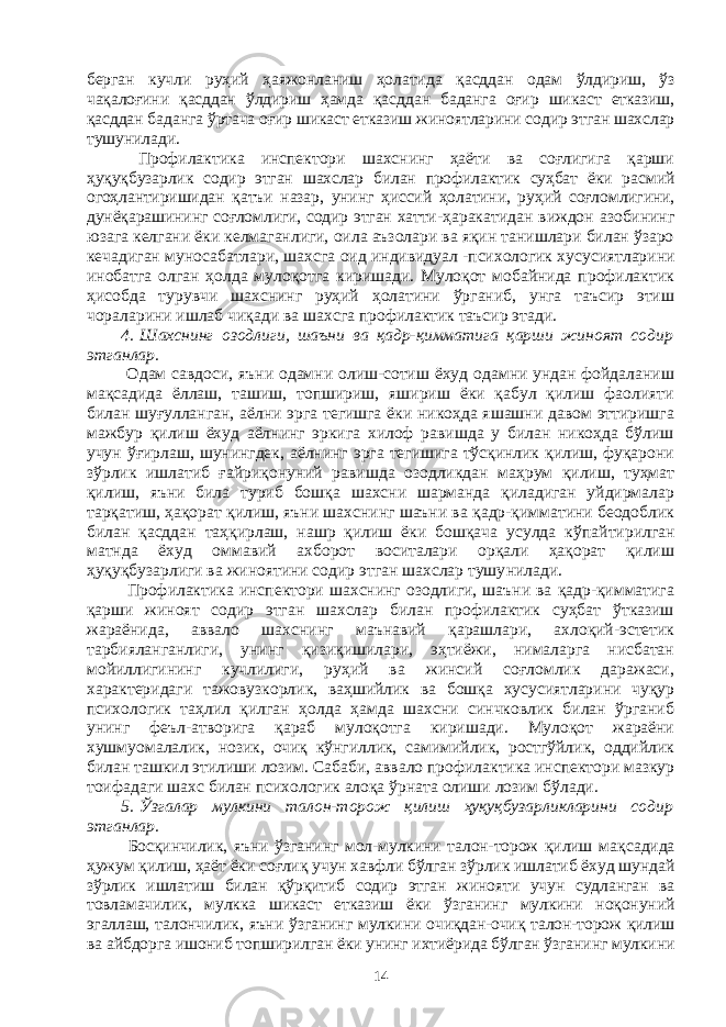 берган кучли руҳий ҳаяжонланиш ҳола ти да қасддан одам ўлдириш, ўз чақалоғини қасддан ўлдириш ҳамда қасд дан баданга оғир шикаст етказиш, қасддан баданга ўртача оғир шикаст етказиш жиноятларини содир этган шахслар тушуни ла ди. Профилактика инспектори шахснинг ҳаёти ва соғлигига қарши ҳуқуқбузарлик содир этган шахслар билан профилактик суҳбат ёки рас мий огоҳлантиришидан қатъи назар, унинг ҳиссий ҳолатини, руҳий соғломлигини, дунёқарашининг соғломлиги, содир этган хатти- ҳаракатидан виждон азобининг юзага келгани ёки келмаганлиги, оила аъзолари ва яқин танишлари билан ўзаро кечадиган муносабатлари, шахсга оид индивидуал   -психологик хусусиятларини инобатга олган ҳолда мулоқотга киришади. Мулоқот мобайнида профилактик ҳисоб да турувчи шахснинг руҳий ҳолатини ўрганиб, унга таъсир этиш чораларини ишлаб чиқади ва шахсга профилактик таъсир этади. 4.   Шахснинг озодлиги, шаъни ва қадр-қимматига қарши жиноят содир этганлар. Одам савдоси, яъни одамни олиш-сотиш ёхуд одамни ундан фойдаланиш мақсадида ёллаш, ташиш, топшириш, яшириш ёки қабул қилиш фаолияти билан шуғулланган, аёлни эрга тегишга ёки никоҳда яшашни давом эттиришга мажбур қилиш ёхуд аёлнинг эркига хилоф равишда у билан никоҳда бўлиш учун ўғирлаш, шунингдек, аёлнинг эрга тегишига тўсқинлик қилиш, фуқарони зўрлик ишлатиб ғайри қо ну ний равиш да озодликдан маҳрум қилиш, туҳмат қилиш, яъни била туриб бошқа шахсни шарманда қиладиган уйдирмалар тарқатиш, ҳақо рат қилиш, яъни шахснинг шаъни ва қадр-қимматини беодоблик билан қасддан таҳқирлаш, нашр қилиш ёки бошқача усулда кўпай ти рил ган матнда ёхуд оммавий ахборот воситалари орқали ҳақорат қилиш ҳуқуқбузарлиги ва жиноятини содир этган шахслар тушу нилади. Профилактика инспектори шахснинг озодлиги, шаъни ва қадр-қимматига қарши жиноят содир этган шахслар билан профилактик суҳбат ўтказиш жараёнида, аввало шахснинг маънавий қарашлари, ахлоқий-эстетик тарбияланганлиги, унинг қизиқишилари, эҳтиёжи, нималарга нисбатан мойиллигининг кучлилиги, руҳий ва жинсий соғломлик даражаси, характеридаги тажовузкорлик, ваҳшийлик ва бошқа хусусиятларини чуқур психологик таҳлил қилган ҳолда ҳамда шахсни синчковлик билан ўрганиб унинг феъл-атворига қараб мулоқотга киришади. Мулоқот жараёни хушмуомалалик, нозик, очиқ кўнгиллик, самимийлик, ростгўйлик, оддийлик билан ташкил этили ши лозим. Сабаби, аввало профилактика инспектори мазкур тоифада ги шахс билан психологик алоқа ўрната олиши лозим бўлади. 5.   Ўзгалар мулкини талон-торож қилиш ҳуқуқбузарликларини содир этганлар. Босқинчилик, яъни ўзганинг мол-мулкини талон-торож қилиш мақ садида ҳужум қилиш, ҳаёт ёки соғлиқ учун хавфли бўлган зўрлик ишлатиб ёхуд шундай зўрлик ишлатиш билан қўрқитиб содир этган жинояти учун судланган ва товламачилик, мулкка шикаст етказиш ёки ўзганинг мулкини ноқонуний эгаллаш, талончилик, яъни ўзга нинг мулкини очиқдан-очиқ талон-торож қилиш ва айбдорга ишониб топ ши рилган ёки унинг ихтиёрида бўлган ўзганинг мулкини 14 