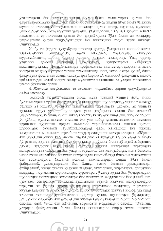 ўзлаштириш ёки растрата қилиш йўли билан талон-торож қилиш ёки фирибгарлик, яъни алдаш ёки ишончни суиистеъмол қилиш йўли билан ўзганинг мулкини эгаллаш ёки мулкчилик шаклидан қатъи назар, корхона, муас саса, ташкилотларнинг мол-мулкини ўғирлаш, ўзлаштириш, рас тра та қилиш, мансаб лавозимини суиистеъмол қилиш ёки фириб гар лик йўли билан оз миқдорда талон-торож қилиш ҳуқуқбузарлиги ёки жиноятини содир этган шахслар тушунилади. Ушбу тоифадаги ҳуқуқбузар шахслар одатда, ўзларининг жиноий хатти- ҳаракатларини яширадилар, ёлғон маълумот берадилар, вазият ни мураккаблаштиришнинг олдини олишга ҳаракат қиладилар. Улар одатда ўзларини доимий равишда, тажовузкор, ҳужумкорона кай фи ят га мослаштирадилар. Бундай вазиятда профилактика инспектори ҳақи қатни юзага чиқариш ва қонун устуворлигини таъминлашда аниқ, кес кин чора кўриб, ёлғон фикрларни фош этган ҳолда, таъсир лар га берил май мантиқий фикрлаши, махсус қобилиятидан келиб чиқ қан ҳолда мулоқотга киришиши ва уларга психологик таъсир ўтказиши лозим. 6.   Ж амоат хавфсизлиги ва жамоат тартибига қарши ҳуқуқ бу зар лик содир этганлар. Жиноий уюшма ташкил этиш, яъни жиноий уюшма ёхуд унинг бўлинмаларини тузиш ёки унга раҳбарлик қилиш, шунингдек, улар нинг мавжуд бўлиши ва ишлаб туришини таъминлашга қаратилган фаолият ва уюшган қуролли гуруҳ тузиш, шунингдек унга раҳбарлик қилиш ёки оммавий тартибсизликлар уюштириш, шахсга нисбатан зўр лик ишлатиш, қирғин солиш, ўт қўйиш, мулкка шикаст етказиш ёки уни нобуд қилиш, ҳокимият вакилига қаршилик кўрсатиш орқали оммавий тартибсиз ликлар ташкил қилиш, шунингдек, оммавий тар тиб сизликларда фаол қатнашиш ёки жамоат хавфсизлиги ва жамоат тартибига таҳдид соладиган материалларни тайёрлаш ёки тарқатиш диний экстремизм, сепаратизм ва ақида парастлик ғоялари билан йўғрилган, қирғин солишга ёки фуқароларни зўрлик билан кўчириб юборишга даъват этадиган ёхуд аҳоли орасида ваҳима чиқаришга қаратилган материалларни тайёрлаш ёки уларни тарқатиш ёки кон тра банда, яъни божхона назоратини четлаб ёки божхона назоратидан яшириб ёхуд божхона ҳужжатлари ёки воситаларига ўхшатиб ясалган ҳужжатлардан алдаш йўли билан фойдаланиб, декларациясиз ёки бош қа номга ёзилган декларациядан фойдаланиб, кучли таъсир қилув чи заҳарли, заҳар ловчи, радио актив, портловчи моддалар, портлатиш қурил малари , қурол-яроғ, ўқотар қурол ёки ўқ-дориларни, шунингдек гиёвандлик воситалари ёки психотроп моддаларни ёки диний экс - тре мизм, сепаратизм ва ақидапарастликни тарғиб қилувчи материал лар ни тарқатш ва ўқотар қурол, ўқ-дорилар, портловчи моддалар, порт ла тиш қурилмаларини ўғрилик ёки фирибгарлик йўли билан қонунга хилоф равишда эгаллаш тегишли рухсатномасиз ўқотар қурол, шу нингдек ўқ-дорилар, портловчи моддалар ёки портлатиш қурил ма лари тайёрлаш, олиш, олиб юриш, сақлаш, олиб ўтиш ёки жўнатиш, портловчи моддаларни сақлаш, жўнатиш, улардан фойдаланиш билан боғлиқ жинояларни содир этган шахслар тушунилади. 15 