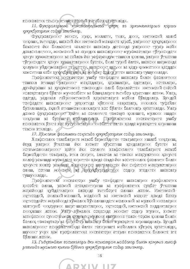 психологик таъсир этишга асосий эътибор қаратилади. 11.   Фуқароларнинг конституциявий ҳуқуқ ва эркинликларига қар ши ҳуқуқбузарлик содир этганлар. Фуқароларнинг жинси, ирқи, миллати, тили, дини, ижтимоий келиб чиқиши, эътиқоди, шахсий ёки ижтимоий мавқеига қараб, улар нинг ҳуқуқларини бевосита ёки билвосита чеклаган шахслар деганида уларнинг турар жойи дахлсизлигини, жисмоний ва юридик шахслар нинг мурожаатлари тўғрисидаги қонун ҳужжатларини ва сайлов ёки ре ферендум ташкил қилиш, уларни ўтказиш тўғрисидаги қонун ҳуж жат ларини бузган, била туриб ёлғон, шахсни шарманда қилувчи уй дир маларни тарқатган, шахснинг шаъни ва қадр-қимматини қасддан кам ситиш каби ҳуқуқбузарлик ва жиноят содир этган шахслар тушу нилади. Профилактика инспектори ушбу тоифадаги шахслар билан фао лиятини ташкил этишда уларнинг мақсадлари, қарашлари, одатлари, истаклари, дунёқараши ва ҳукуматимиз томонидан олиб борилаётган ижтимоий-сиёсий ислоҳотларга бўлган муносабати ва бошқаларга эътибор қаратиши лозим. Улар, одатда, радикал ғайриижтимоий ҳаракатларга мойил бўладилар. Бундай тоифадаги шахсларнинг руҳиятида кўпинча неврозлар, ичкилик туфайли бузилишлар, ақлий етишмовчиликларга хос бўлган белгилар кузатилади. Улар доимо фуқароларнинг ҳаёти ва соғлиғига тажовуз қилишга, мулкни ишдан чиқариш ва бузишга мойилдирлар. Профилактика инспекторига ушбу психологик ўзига хос хусусиятларни инобатга олган ҳолда мулоқотга киришиш тавсия этилади. 12. Хўжалик фаолияти соҳасида ҳуқуқбузарлик содир этганлар. Хавфсизлик талабларига жавоб бермайдиган товарларни ишлаб чиқариш, ёхуд уларни ўтказиш ёки хизмат кўрсатиш қоидаларини буз ган ва истеъмолчиларнинг ҳаёти ёки соғлиғи хавфсизлиги талаб лари га жавоб бермайдиган товарлар, этил спирти, алкогол ва тамаки маҳсулотини қонунга хилоф равишда муомалага киритган ҳамда сав до ёки воситачилик фаолияти билан қонунга хилоф равишда лицен зия сиз шуғулланган ёки сифатсиз маҳсулотларни олиш, сотиш жиноя ти ва хуқуқбузарлигини содир этадиган шахслар тушунилади. Профилактика инспектори ушбу тоифадаги шахсларни профи лак тик ҳисобга олиш, расмий огоҳлантириш ва профилактик суҳбат ўт ка зиш жараёнида қуйдагиларни алоҳида эътиборга олиши лозим. И ж ти моий- иқтисодий, оилавий-маиший, маданий ва ижтимоий меҳнат ҳамда бозор иқтисодиёти жараёнида хўжалик йўналишидаги молия вий ва мулкий низоларни келтириб чиқарувчи шарт-шароитларни, иқ ти содий,   ижтимоий зиддиятларни аниқлаши лозим. Улар хўжалик соҳа сида жиноят содир этувчи, хизмат вазифасини суиистеъмол қи лувчи, мулкни яширинча талон-торож қилиш билан боғлиқ тажо вуз кор ва фирибгар шахслар билан мулоқотга киришадилар. Бундай шахс ларнинг психологиясида ёлғон гапиришга мойиллик кўпроқ куза ти ла ди, шунинг учун ҳам профилактика инспектори етарли психологик билимга эга бўлиши лозим. 13. Гиёҳвандлик воситалари ёки психотроп моддалар билан қо нунга хилоф равишда муомала қилиш бўйича ҳуқуқбузарлик содир эт ганлар. 18 