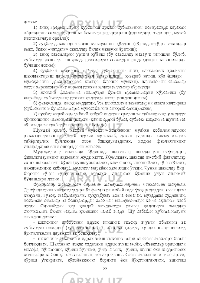 лозим: 1) аниқ предметларни кўрсатиш орқали субъектнинг хотирасида керакли образларни жонлантириш ва бевосита гапиртириш (плакат лар, эълонлар, музей экспонатлари орқали); 2) суҳбат давомида аралаш мавзуларни қўллаш (тўғридан-тўғри савол лар эмас, балки «четдаги» саволлар билан мавзуни ёритиш); 3) аниқ саволларни ўртага қўйиш (бу саволлар мавзуга тегишли бўлиб, субъектга яхши таниш ҳамда психологик жиҳатдан тасдиқ лан ган ва ишонарли бўлиши лозим); 4) суҳбатга «тортиш» пайтида субъектнинг аниқ психологик ҳола тини шакллантириш даркор (эмоционал ўзгаришлар - қизариб кетиш, кўз ёшлари - мулоқотнинг давомийлигига халақит бериши мум кин). Берилаётган саволлар хатти-ҳаракатларнинг нормал психик ҳолатига таъсир кўрсатади; 5) жиноий фаолиятга тааллуқли бўлган предметларни кўрсатиш (бу жараёнда субъектнинг психик ҳолатига назар ташлаш лозим); 6) фавқулодда, қисқа муддатли, ўта психологик вазиятларни юза га келтириш (субъектнинг бу вазиятларга муносабатини аниқлаб олиш) лозим; 7) суҳбат жараёнида табиий ҳаётий ҳолатни яратиш ва субъектнинг у ҳолатга кўникишини таъминлаш (шароит қанча оддий бўлса, субъект шароитга шунча тез кўникади ва суҳбат ўз самарасини беради). Шундай қилиб, касбий мулоқот   –   ходимнинг муайян қобилият лари ни ривожлантиришни талаб этувчи мураккаб, лекин тегишли коммуникатив тайёргарлик бўлганида осон бошқариладиган, ходим фаолиятининг самарадорлигини оширадиган жараён. Мулоқотнинг самарали бўлишида шахснинг шаклланган сифат лари, фазилатларининг аҳамияти жуда катта. Жумладан, шахсда ижо бий фазилатлар яхши шаклланган бўлса (хушмуо малалик, камтарлик, инсонийлик, тўғрисўзлик, виждонлилик кабилар), мулоқот жараёни ҳам яхши ўтади. Чунки шахслар бир- бирини тўғри тушунишлари, мулоқот самарали бўлиши учун самимий бўлишлари лозим. Фуқаролар томонидан берилган маълумотларнинг психологик таҳ лили. Профилактика инспекторлари ўз фаолияти мобайнида фуқа ро лардан, яъни даво қилувчи, гувоҳ, жабрланувчи, хуқуқбузар вояга етмаган, муқаддам судланган, носоғлом оилалар ва бошқалардан олаёт ган маълумотлари катта аҳамият касб этади. Олинаётган ҳар қандай маълумотга таъсир қиладиган омиллар синчковлик билан таҳлил қилишни талаб этади. Шу сабабли қуйидагиларни аниқлаш лозим:  шахснинг ахборотни идрок этишига таъсир этувчи объектив ва субъектив омиллар (кузатиш шароити, об-ҳаво ҳолати, кунлик шарт-шароит, ёритилганлик даражаси ва бошқалар);  шахснинг ахборотни идрок этиш имкониятлари ва сезги аъзо лари билан боғлиқлиги. Шахснинг воқеа-ҳодисани идрок этиш жойи, объектлар орасидаги масофа, йўналиши, кўриш бурчаги, ўтирганлик, туриш, юриш ёки югурганлик ҳолатлари ва бошқа вазиятларнинг таъсир этиши. Сезги аъзоларининг чегараси, кўриш ўткирлиги, кўзой нак нинг борлиги ёки йўқотилганлиги, эшитиш 22 