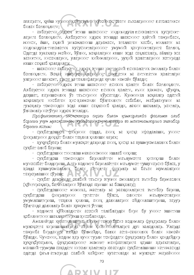 аппарати, қуёш нури ни қайтарувчи кўзойнак, сезги аъзоларининг патологияси билан боғ лиқ лиги;  ахборотни идрок этиш шахснинг индивидуал-психологик ҳусу сият - ларига боғлиқлиги. Ахборотни идрок этишда шахснинг ҳаётий тажрибаси, жинси, ёши, ақлий ривожланиш даражаси, эгаллаган касби, миллати ва индивидуал-типологик хусусиятларининг умумий қону ниятларига боғлиқ. Одатда эркаклар жойни, йўлни, воқеаларни яхши эсда сақласалар, аёллар эса вазиятни, инсонларни, уларнинг кийимларини, руҳий ҳолатларини хотирада яхши сақлаб қоладилар;  шахснинг ахборотни идрок этиши ижтимоий-психологик омил лар билан боғлиқлиги. Воқеа иштирокчиларининг симпатия ва анти па тия ҳолатлари уларнинг шикоят, ариза ва таклифларида кучли намоён бўлади;  ахборотни идрок этиш шахснинг психик ҳолати билан боғ лиқ лиги. Ахборотни идрок этишда шахснинг психик ҳолати, яъни ҳая жон, қўрқув, даҳшат, паришонлик ўз таъсирини кўрсатади. Криминал воқеалар одатий воқеаларга нисбатан ҳис-ҳаяжонли бўлганлиги сабаб ли, жабрланувчи ва гувоҳлар томонидан эсда яхши сақланиб қолади, лекин шакллар, ранглар, ўлчамлар нотўғри идрок этилади. Профилактика инспектори аҳоли билан ҳамкорликда фаолият олиб бориши учун мулоқотнинг қуйидаги қонуниятлари ва механизм ларига эътибор бериши лозим:  суҳбатдошига фикрини содда, аниқ ва қисқа ифодалаши, унинг фикрларини диққат билан таҳлил қилиши керак;  ҳуқуқбузар билан мулоқот даврида аниқ, қисқа ва хушмуо ма ла лик билан суҳбат олиб бориш;  суҳбатдошни тинглаш механизмини ишлаб чиқиш;  суҳбатдош томонидан берилаётган маълумотга қизиқиш билан муносабат билдириш. Агар ходимга берилаётган маълумот тушу нар сиз бўлса, у ҳолда хушмуомалалик билан айтилган фикрлар ва баъзи жумлаларни такрорлашни сўраш;  суҳбат давомида салбий таъсир этувчи омилларга эътибор бер мас лик (қўнғироқлар, бегоналарни йўлакда юриши ва бошқалар);  суҳбатдошнинг мимика, жестлар ва реакцияларига эътибор бериш, суҳбатдош фикрларини тугатган бўлса, олинган маълумот лар ни умумлаштириш, таҳлил қилиш, аниқ далилларни ойдинлаштириш, зарур бўлганда далиллар билан ҳужумга ўтиш;  ходимга қўйиладиган асосий талаблардан бири бу унинг эши тиш қобилиятини шакллантириш ҳисобланади. Амалиётда кузатилишича, айрим тажрибасиз ходимлар фуқа ро лар билан мулоқотга киришишларида айрим қийинчиликларга дуч кела дилар. Уларда тажриба бирданига пайдо бўлмайди, балки аста–секин лик билан намоён бўлади. Чунончи, ходим ҳар куни турли тоифадаги фуқаролар билан қандайдир ҳуқуқбузарлик, фуқаролар нинг жамият манфаатларига қарши ҳаракатлари, маиший-турмуш соҳа даги низоли ҳолатлар юзасидан суҳбатлашиши натижасида одатда феъл-атворида салбий кайфият кузатилади ва мулоқот жараёнини 23 