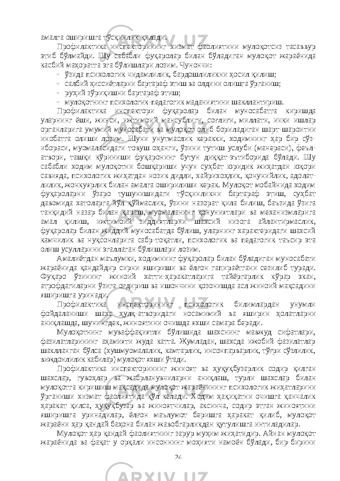 амалга оширишга тўсқинлик қилади. Профилактика инспекторининг хизмат фаолиятини мулоқотсиз тасаввур этиб бўлмайди. Шу сабабли фуқаролар билан бўладиган муло қот жараёнида касбий маҳоратга эга бўлишлари лозим. Чунончи:  ўзида психологик чидамлилик, бардошлиликни ҳосил қилиш;  салбий ҳиссиётларни бартараф этиш ва олдини олишга ўрганиш;  руҳий зўриқишни бартараф этиш;  мулоқотнинг психологик-педагогик маданиятини шакллантириш. Профилактика инспектори фуқаролар билан муносабатга кириш да уларнинг ёши, жинси, ижтимоий мансублиги, соғлиғи, миллати, ички ишлар органларига умумий муносабати ва мулоқот олиб бори ла диган шарт-шароитни инобатга олиши лозим. Шуни унутмаслик керакки, ходимнинг ҳар бир сўз- ибораси, муомаласидаги товуш оҳан ги, ўзини тутиш услуби (манераси), феъл- атвори, ташқи кўриниши фу қаронинг бутун диққат-эътиборида бўлади. Шу сабабли ходим мулоқотни бошқариши учун суҳбат юридик жиҳатдан юқори савияда, психологик жиҳатдан нозик дидли, хайрихоҳлик, қонунийлик, адо лат - лилик, жонкуярлик билан амалга оширилиши керак. Мулоқот мобайнида ходим фуқароларни ўзаро тушунишидаги тўсқинликни бартараф этиш, суҳбат давомида хатоларга йўл қўймаслик, ўзини назо рат қила билиш, баъзида ўзига танқидий назар билан қараш, муо ма ланинг қонуниятлари ва механизмларига амал қилиш, ижтимоий зиддиятларни шахсий низога айлантирмаслик, фуқаролар билан жиддий муносабатда бўлиш, уларнинг характеридаги шахсий камчи лик ва нуқсонларига сабр-тоқатли, психологик ва педагогик таъсир эта олиш усулларини эгаллаган бўлишлари лозим. Амалиётдан маълумки, ходимнинг фуқаролар билан бўладиган муносабати жараёнида қандайдир сирни яшириши ва ёлғон гапи раёт гани сезилиб туради. Фуқаро ўзининг жиноий хатти-ҳаракатларига тайёргарлик кўрар экан, атрофдагиларни ўзига оғдириш ва ишончини қозонишда асл жиноий мақсадини яширишга уринади. Профилактика инспекторининг психологик билимлардан унумли фойдаланиши шахс ҳулқ-атворидаги носамимий ва яширин ҳолат лар ни аниқлашда, шунингдек, жиноятини очишда яхши самара беради. Мулоқотнинг муваффақиятли бўлишида шахснинг мавжуд сифат лари, фазилатларининг аҳамияти жуда катта. Жумладан, шахсда ижо бий фазилатлар шаклланган бўлса (хушмуомалалик, камтарлик, инсон пар варлик, тўғри сўзлилик, виждонлилик кабилар) мулоқот яхши ўтади. Профилактика инспекторининг жиноят ва ҳуқуқбузарлик содир қилган шахслар, гувоҳлар ва жабрланувчиларни аниқлаш, турли шахс лар билан мулоқотга киришиш мақсадида мулоқот жараёнининг пси хо логик жиҳатларини ўрганиши хизмат фаолиятида қўл келади. Ходим ҳақиқатни очишга қанчалик ҳаракат қилса, ҳуқуқбузар ва жиноятчилар, аксинча, содир этган жиноятини яширишга ури на дилар, ёлғон маълумот беришга ҳаракат қилиб, мулоқот жараёни ҳар қандай баҳона билан жавобгарликдан қутулишга интиладилар. Мулоқот ҳар қандай фаолиятнинг зарур муҳим жиҳатидир. Айнан мулоқот жараёнида ва фақат у орқали инсоннинг моҳияти намоён бўлади, бир-бирини 24 