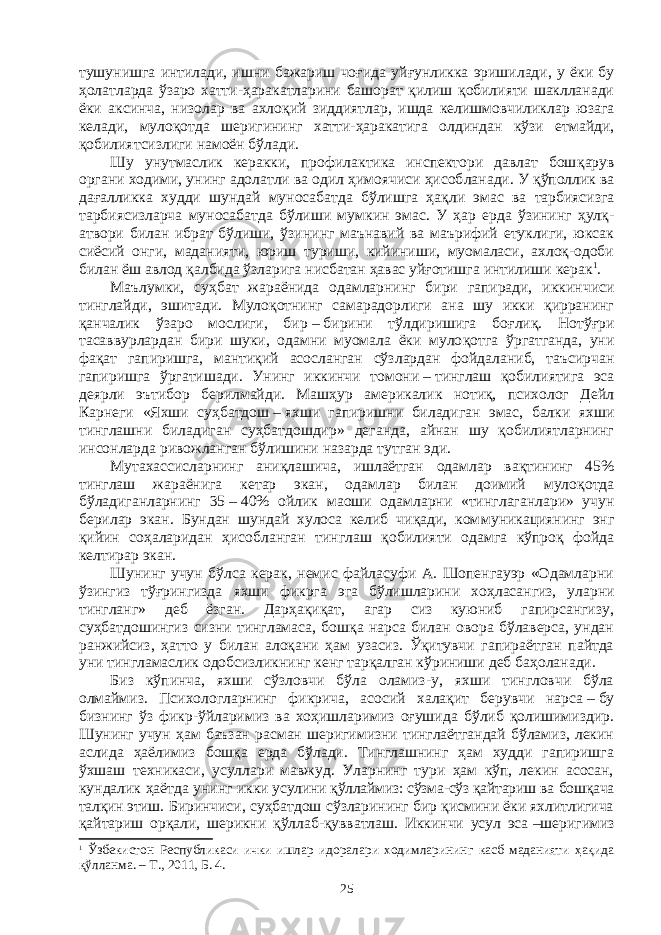 тушунишга интилади, ишни бажариш чоғида уй ғун ликка эришилади, у ёки бу ҳолатларда ўзаро хатти-ҳаракатларини башорат қилиш қобилияти шаклланади ёки аксинча, низолар ва ахло қий зиддиятлар, ишда келишмовчиликлар юза га келади, мулоқотда шери гининг хатти-ҳаракатига олдиндан кўзи етмайди, қобилият сиз лиги намоён бўлади. Шу унутмаслик керакки, профилактика инспектори давлат бош қа рув органи ходими, унинг адолатли ва одил ҳимоячиси ҳисоб ла на ди. У қўполлик ва дағалликка худди шундай муносабатда бўлишга ҳақ ли эмас ва тарбиясизга тарбиясизларча муносабатда бўлиши мум кин эмас. У ҳар ерда ўзининг ҳулқ- атвори билан ибрат бўлиши, ўзи нинг маънавий ва маърифий етуклиги, юксак сиёсий онги, маданияти, юриш туриши, кийиниши, муомаласи, ахлоқ-одоби билан ёш авлод қалбида ўзларига нисбатан ҳавас уйғотишга интилиши керак 1 . Маълумки, суҳбат жараёнида одамларнинг бири гапиради, иккин чи си тинглайди, эшитади. Мулоқотнинг самарадорлиги ана шу икки қирранинг қанчалик ўзаро мослиги, бир   –   бирини тўлдиришига боғ лиқ. Нотўғри тасаввурлардан бири шуки, одамни муомала ёки муло қот га ўргатганда, уни фақат гапиришга, мантиқий асосланган сўз лар дан фойдаланиб, таъсирчан гапиришга ўргатишади. Унинг иккинчи томони   –   тинглаш қобилиятига эса деярли эътибор берилмайди. Маш ҳур америкалик нотиқ, психолог Дейл Карнеги «Яхши суҳ бат дош   –   яхши гапиришни биладиган эмас, балки яхши тинглашни била диган суҳбатдошдир» деганда, айнан шу қобилиятларнинг инсон лар да ривожланган бўлишини назарда тутган эди. Мутахассисларнинг аниқлашича, ишлаётган одамлар вақтининг 45% тинглаш жараёнига кетар экан, одамлар билан доимий муло қот да бўладиганларнинг 35   –   40% ойлик маоши одамларни «тинг ла ган лари» учун берилар экан. Бундан шундай хулоса келиб чиқади, ком му никациянинг энг қийин соҳаларидан ҳисобланган тинглаш қоби ли яти одамга кўпроқ фойда келтирар экан. Шунинг учун бўлса керак, немис файласуфи А. Шопенгауэр «Одамларни ўзингиз тўғрингизда яхши фикрга эга бўлишларини хоҳ ла сангиз, уларни тингланг» деб ёзган. Дарҳақиқат, агар сиз куюниб гапирсангизу, суҳбатдошингиз сизни тингламаса, бошқа нарса билан овора бўлаверса, ундан ранжийсиз, ҳатто у билан алоқани ҳам узасиз. Ўқитувчи гапираётган пайтда уни тингламаслик одобсизликнинг кенг тарқалган кўриниши деб баҳоланади. Биз кўпинча, яхши сўзловчи бўла оламиз-у, яхши тингловчи бўла олмаймиз. Психологларнинг фикрича, асосий халақит берувчи нарса   –   бу бизнинг ўз фикр-ўйларимиз ва хоҳишларимиз оғушида бўлиб қолишимиздир. Шунинг учун ҳам баъзан расман шеригимизни тинглаётгандай бўламиз, лекин аслида ҳаёлимиз бошқа ерда бўлади. Тинглашнинг ҳам худди гапиришга ўхшаш техникаси, усуллари мавжуд. Уларнинг тури ҳам кўп, лекин асосан, кундалик ҳаётда унинг икки усулини қўллаймиз: сўзма-сўз қайтариш ва бошқача талқин этиш . Биринчиси, суҳбатдош сўзларининг бир қисмини ёки яхлитлигича қайтариш орқали, шерикни қўллаб-қувватлаш. Иккинчи усул эса   –шеригимиз 1 Ўзбекистон Республикаси ички ишлар идоралари ходимларининг касб маданияти ҳақида қўлланма. – Т., 2011, Б. 4. 25 