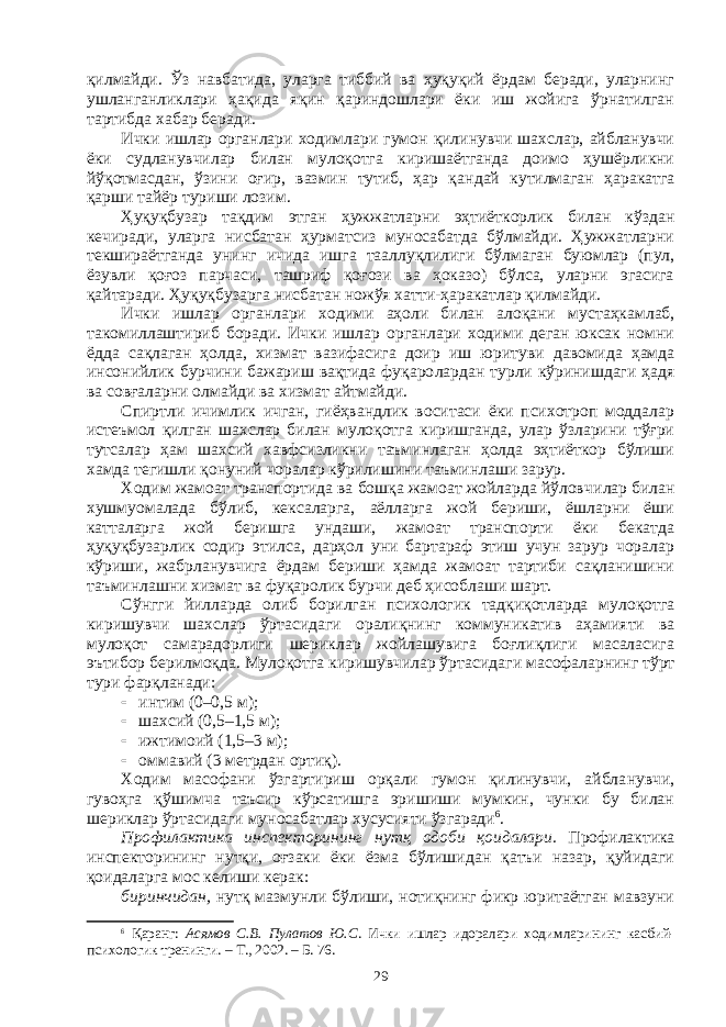 қилмайди. Ўз навбатида, уларга тиббий ва ҳуқуқий ёрдам беради, уларнинг ушланганликлари ҳақида яқин қариндошлари ёки иш жойига ўрнатилган тартибда хабар беради. Ички ишлар органлари ходимлари гумон қилинувчи шахслар, айбланувчи ёки судланувчилар билан мулоқотга киришаётганда доимо ҳушёрликни йўқотмасдан, ўзини оғир, вазмин тутиб, ҳар қан дай кутилмаган ҳаракатга қарши тайёр туриши лозим. Ҳуқуқбузар тақдим этган ҳужжатларни эҳтиёткорлик билан кўз дан кечиради, уларга нисбатан ҳурматсиз муносабатда бўлмайди. Ҳужжатларни текшираётганда унинг ичида ишга тааллуқлилиги бўл маган буюмлар (пул, ёзувли қоғоз парчаси, ташриф қоғози ва ҳоказо) бўлса, уларни эгасига қайтаради. Ҳуқуқбузарга нисбатан ножўя хат ти-ҳаракатлар қилмайди. Ички ишлар органлари ходими аҳоли билан алоқани мус таҳ кам лаб, такомиллаштириб боради. Ички ишлар органлари ходими деган юксак номни ёдда сақлаган ҳолда, хизмат вазифасига доир иш юри туви давомида ҳамда инсонийлик бурчини бажариш вақтида фуқаро лардан турли кўринишдаги ҳадя ва совғаларни олмайди ва хизмат айтмайди. Спиртли ичимлик ичган, гиёҳвандлик воситаси ёки психотроп моддалар истеъмол қилган шахслар билан мулоқотга киришганда, улар ўзларини тўғри тутсалар ҳам шахсий хавфсизликни таъминлаган ҳолда эҳтиёткор бўлиши хамда тегишли қонуний чоралар кўрили ши ни таъминлаши зарур. Ходим жамоат транспортида ва бошқа жамоат жойларда йўлов чи лар билан хушмуомалада бўлиб, кексаларга, аёлларга жой бериши, ёшларни ёши катталарга жой беришга ундаши, жамоат транспорти ёки бекатда ҳуқуқбузарлик содир этилса, дарҳол уни бартараф этиш учун зарур чоралар кўриши, жабрланувчига ёрдам бериши ҳамда жамоат тартиби сақланишини таъминлашни хизмат ва фуқаролик бурчи деб ҳисоблаши шарт. Сўнгги йилларда олиб борилган психологик тадқиқотларда муло қотга киришувчи шахслар ўртасидаги оралиқнинг коммуникатив аҳа мияти ва мулоқот самарадорлиги шериклар жойлашувига боғлиқлиги масаласига эътибор берилмоқда. Мулоқотга киришувчилар ўртасида ги масофаларнинг тўрт тури фарқланади:  интим (0–0,5 м);  шахсий (0,5–1,5 м);  ижтимоий (1,5–3 м);  оммавий (3 метрдан ортиқ). Ходим масофани ўзгартириш орқали гумон қилинувчи, айбла нувчи, гувоҳга қўшимча таъсир кўрсатишга эришиши мумкин, чунки бу билан шериклар ўртасидаги муносабатлар хусусияти ўзгаради 6 . Профилактика инспекторининг нутқ одоби қоидалари. Профи лак тика инспектори нинг нутқи, оғзаки ёки ёзма бўлишидан қатъи назар, қуйидаги қоидаларга мос келиши керак: биринчидан, нутқ мазмунли бўлиши, нотиқнинг фикр юритаётган мавзуни 6 Қаранг: Асямов С.В. Пулатов Ю.С . Ички ишлар идоралари ходим лари нинг касбий- психологик тренинги. – Т., 2002. – Б. 76. 29 