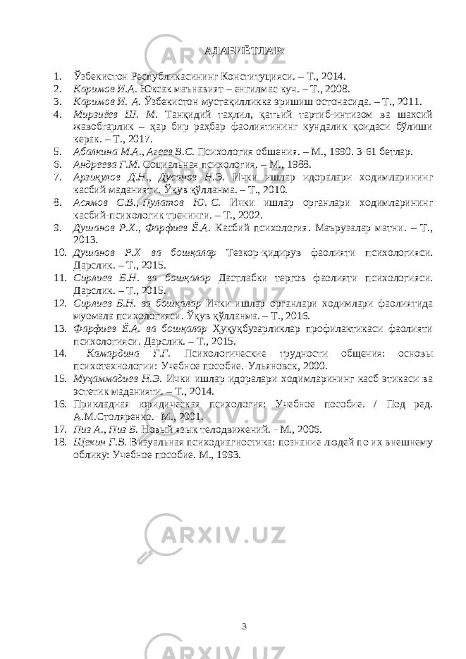 АДАБИЁТЛАР: 1. Ўзбекистон Республикасининг Конституцияси. – Т., 201 4. 2. Каримов И.А. Юксак маънавият – енгилмас куч. – Т., 2008. 3. Каримов И.   А. Ўзбекистон мустақилликка эришиш остонасида . – Т., 20 11 . 4. Мирзиёев Ш. М. Танқидий таҳлил, қатъий тартиб-интизом ва шахсий жавобгарлик – ҳар бир раҳбар фаолиятининг кундалик қоидаси бўлиши керак. – Т., 201 7. 5. Абалкина М.А., Агеев В.С. Психология обшения. – М., 1990. 3-61 бетлар. 6. Андреева Г.М. Социальная психология. – М., 1988 . 7. Арзиқулов Д.Н., Дусанов Н.Э. Ички ишлар идоралари ходимларининг касбий маданияти. Ўқ ув қўлланма. – Т., 2010. 8. Асямов С.В.,   Пулатов Ю.   С. Ички ишлар органлари ходимларининг касбий-психологик тренинги. – Т., 2002. 9. Душанов Р.Х., Фарфиев Ё.А. Касбий психология. Маърузалар матни. – Т., 2013. 10. Душанов Р.Х ва бошқалар Тезкор-қидирув фаолияти психологияси. Дарслик. – Т., 2015. 11. Сирлиев Б.Н. ва бошқалар Дастлабки тергов фаолияти психологияси. Дарслик. – Т., 2015. 12. Сирлиев Б.Н. ва бошқалар Ички ишлар органлари ходимлари фаолиятида муомала психологияси. Ўқув қўлланма. – Т., 2016. 13. Фарфиев Ё.А. ва бошқалар Ҳуқуқбузарликлар профилактикаси фаолияти психологияси. Дарслик. – Т., 2015. 14. Камардина Г.Г. Психологические трудности общения: основы психотехнологии: Учебное пособие.-Ульяновск, 2000. 15. Муҳаммадиев Н.Э. Ички ишлар идоралари ходимларининг касб этикаси ва эстетик маданияти. – Т., 2014 . 16. Прикладная юридическая психология: Учебное пособие. / Под ред. А.М.Столяренко.- М., 2001. 17. Пиз А., Пиз Б. Новый язык телодвижений. - М., 2006. 18. Щекин Г.В. Визуальная психодиагностика: познание людей по их внешнему облику: Учебное пособие. М., 1993. 3 