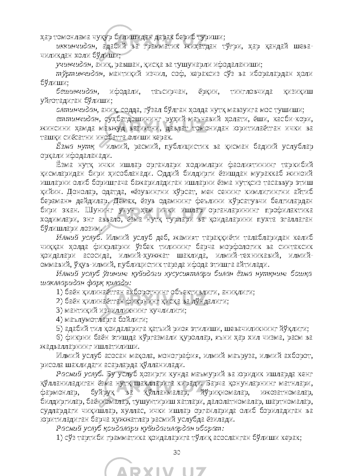 ҳар томонлама чуқур билишидан дарак бериб туриши; иккинчидан, адабий ва грамматик жиҳатдан тўғри, ҳар қандай шева - чиликдан холи бўлиши; учинчидан, аниқ, равшан, қисқа ва тушунарли ифодаланиши; тўртинчидан, мантиқий изчил, соф, кераксиз сўз ва иборалардан ҳоли бўлиши; бешинчидан, ифодали, таъсирчан, ёрқин, тингловчида қизиқиш уйғотадиган бўлиши; олтинчидан, аниқ, содда, гўзал бўлган ҳолда нутқ мавзуига мос тушиши; еттинчидан, суҳбатдошининг руҳий-маънавий ҳолати, ёши, кас би-кори, жинсини ҳамда мавжуд вазиятни, давлат томонидан юри ти лаёт ган ички ва ташқи сиёсатни инобатга олиши керак. Ёзма нутқ - илмий, расмий, публицистик ва қисман бадиий ус луб лар орқали ифодаланади. Ёзма нутқ ички ишлар органлари ходимлари фаолиятининг тар ки бий қисмларидан бири ҳисобланади. Оддий билдирги ёзишдан мураккаб жиноий ишларни олиб боришгача бажариладиган ишларни ёзма нутқсиз тасаввур этиш қийин. Донолар, одатда, «ёзувингни кўр сат, мен сенинг кимлигингни айтиб бераман» дейдилар. Демак, ёзув одамнинг феълини кўрсатувчи белгилардан бири экан. Шунинг учун ҳам ички ишлар органларининг профилактика ходимлари, энг аввало, ёзма нутқ турлари ва қоидаларини пухта эгаллаган бўлишлари лозим. Илмий услуб . Илмий услуб деб, жамият тараққиёти талабларидан келиб чиққан ҳолда фикрларни ўзбек тилининг барча морфологик ва синтаксик қоидалари асосида, илмий-ҳужжат шаклида, илмий-тех ни ка вий, илмий- оммавий, ўқув-илмий, публицистик тарзда ифода этиш га айтилади. Илмий услуб ўзининг қуйидаги хусусиятлари билан ёзма нутқнинг бошқа шаклларидан фарқ қилади: 1) баён қилинаётган ахборотнинг объективлиги, аниқлиги; 2) баён қилинаётган фикрнинг қисқа ва лўндалиги; 3) мантиқий изчилликнинг кучлилиги; 4) маълумотларга бойлиги; 5) адабий тил қоидаларига қатьий риоя этилиши, шевачиликнинг йўқлиги; 6) фикрни баён этишда кўргазмали қуроллар, яъни ҳар хил чизма, расм ва жадвалларнинг ишлатилиши. Илмий услуб асосан мақола, монография, илмий маъруза, илмий ахборот, рисола шаклидаги асарларда қўлланилади. Расмий услуб . Бу услуб ҳозирги кунда маъмурий ва юридик ишларда кенг қўлланиладиган ёзма нутқ шаклларига киради. Барча қонунларнинг матнлари, фармонлар, буйруқ ва қўлланмалар, йўриқ но малар, ижозатномалар, билдиргилар, баённомалар, тушунтириш хат лари, далолатномалар, шартномалар, судлардаги чиқишлар, хуллас, ички ишлар органларида олиб бориладиган ва юритиладиган барча ҳужжатлар расмий услубда ёзилади. Расмий услуб қоидалари қуйидагилардан иборат: 1) сўз тартиби грамматика қоидаларига тўлиқ асосланган бўлиши керак; 30 