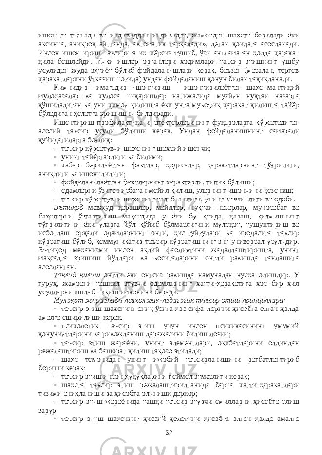 ишончга таянади ва индивиддан индивидга, жамоа дан шахсга берилади ёки аксинча, аниқроқ айтганда, автоматик тарқалади», деган қоидага асосланади. Инсон ишонтириш таъсирига ихтиёрсиз тушиб, ўзи англамаган ҳолда ҳаракат қила бошлайди. Ички ишлар органлари ходимлари таъсир этишнинг ушбу усулидан жуда эҳтиёт бўлиб фойдаланишлари керак, баъзан (масалан, тергов ҳара кат ларини ўтказиш чоғида) ундан фойдаланиш қонун билан тақиқ ланади. Кимнидир нимагадир ишонтириш – ишонтирилаётган шахс ман ти қий мулоҳазалар ва хулоса чиқаришлар натижасида муайян нуқтаи назарга қўшиладиган ва уни ҳимоя қилишга ёки унга мувофиқ ҳаракат қилишга тайёр бўладиган ҳолатга эришишни билдиради. Ишонтириш профилактика инспекторларининг фуқароларга кўр са тадиган асосий таъсир усули бўлиши керак. Ундан фойда ла ниш нинг самарали қуйидагиларга боғлиқ:  таъсир кўрсатувчи шахснинг шахсий ишончи;  унинг тайёргарлиги ва билими;  хабар берилаётган фактлар, ҳодисалар, ҳаракатларнинг тўғри ли ги, аниқлиги ва ишончлилиги;  фойдаланилаётган фактларнинг характерли, типик бўлиши;  одамларни ўзига нисбатан мойил қилиш, уларнинг ишончини қозониш;  таъсир кўрсатувчи шахснинг талабчанлиги, унинг вазминлиги ва одоби. Эътиқод мавжуд қарашлар, майллар, нуқтаи назарлар, муносабат ва баҳоларни ўзгартириш мақсадида у ёки бу қоида, қараш, қилмиш нинг тўғрилигини ёки уларга йўл қўйиб бўлмаслигини мулоқот, тушу н тириш ва исботлаш орқали одамларнинг онги, ҳис-туйғулари ва иродасига таъсир кўрсатиш бўлиб, коммуникатив таъсир кўрса тиш нинг энг универсал усулидир. Эътиқод механизми инсон ақлий фао лиятини жадаллаштиришга, унинг мақсадга эришиш йўллари ва воситаларини онгли равишда танлашига асосланган. Тақлид қилиш онгли ёки онгсиз равишда намунадан нусха олиш дир. У гуруҳ, жамоани ташкил этувчи одамларнинг хатти-ҳаракатига хос бир хил усулларни ишлаб чиқиш имконини беради. Мулоқот жараёнида психологик-педагогик таъсир этиш прин циплари:  таъсир этиш шахснинг аниқ ўзига хос сифатларини ҳисобга олган ҳолда амалга оширилиши керак.  психологик таъсир этиш учун инсон психикасининг умумий қонуниятларини ва ривожланиш даражасини билиш лозим;  таъсир этиш жараёни, унинг элементлари, оқибатларини олдин дан режалаштириш ва башорат қилиш тақозо этилади;  шахс томонидан унинг ижобий таъсирланишини рағбат лан ти риб бориши керак;  таъсир этиш инсон ҳуқуқларини поймол этмаслиги керак;  шахсга таъсир этиш режалаштирилганида барча хатти-ҳаракат лари тизими аниқланиши ва ҳисобга олиниши даркор;  таъсир этиш жараёнида ташқи таъсир этувчи омилларни ҳисоб га олиш зарур;  таъсир этиш шахснинг ҳиссий ҳолатини ҳисобга олган ҳолда амалга 32 