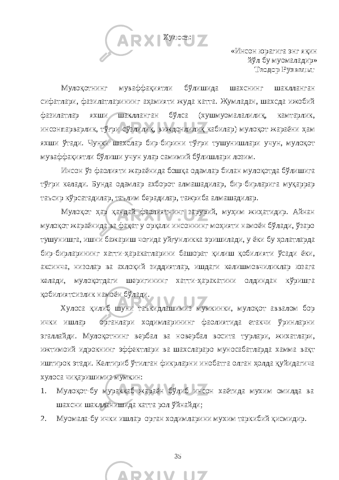 Хулоса: «Инсон юрагига энг яқин йўл бу муомаладир» Теодор Рузвельт Мулоқотнинг муваффақиятли бўлишида шахснинг шаклланган сифатлари, фазилатларининг аҳамияти жуда катта. Жумладан, шахсда ижобий фазилатлар яхши шаклланган бўлса (хушмуомалалилиқ, камтарлик, инсонпарварлик, тўғри сўзлилиқ, виждонлилиқ кабилар) мулоқот жараёни ҳам яхши ўтади. Чунки шахслар бир-бирини тўғри тушунишлари учун, мулоқот муваффақиятли бўлиши учун улар самимий бўлишлари лозим. Инсон ўз фаолияти жараёнида бошқа одамлар билан муло қотда бўлишига тўғри келади. Бунда одамлар ахборот алма шадилар, бир-бирларига муқаррар таъсир кўрсатадилар, таълим берадилар, тажриба алмашадилар. Мулоқот ҳар қандай фаолиятнинг зарурий, муҳим жиҳатидир. Айнан мулоқот жараёнида ва фақат у орқали инсоннинг моҳияти намоён бўлади, ўзаро тушунишга, ишни бажариш чоғида уйғун ликка эришилади, у ёки бу ҳолатларда бир-бирларининг хатти-ҳаракатларини башорат қилиш қобилияти ўсади ёки, аксинча, низолар ва ахлоқий зиддиятлар, ишдаги келишмовчиликлар юза га келади, мулоқотдаги шеригининг хатти-ҳаракатини олдиндан кўришга қобилиятсизлик намоён бўлади. Хулоса қилиб шуни таъкидлашимиз мумкинки, мулоқот аввалом бор ички ишлар органлари ходимларининг фаолиятида етакчи ўринларни эгаллайди. Мулоқотнинг вербал ва новербал восита турлари, жихатлари, ижтимоий идрокнинг эффектлари ва шахслараро муносабатларда хамма вақт иштирок этади. Келтириб ўтилган фикрларни инобатга олган ҳолда қуйидагича хулоса чиқаришимиз мумкин: 1. Мулоқот-бу мураккаб жараён бўлиб инсон хаётида мухим омилда ва шахсни шаклланишида катта рол ўйнайди; 2. Муомала-бу ички ишлар орган ходимларини мухим таркибий қисмидир. 35 