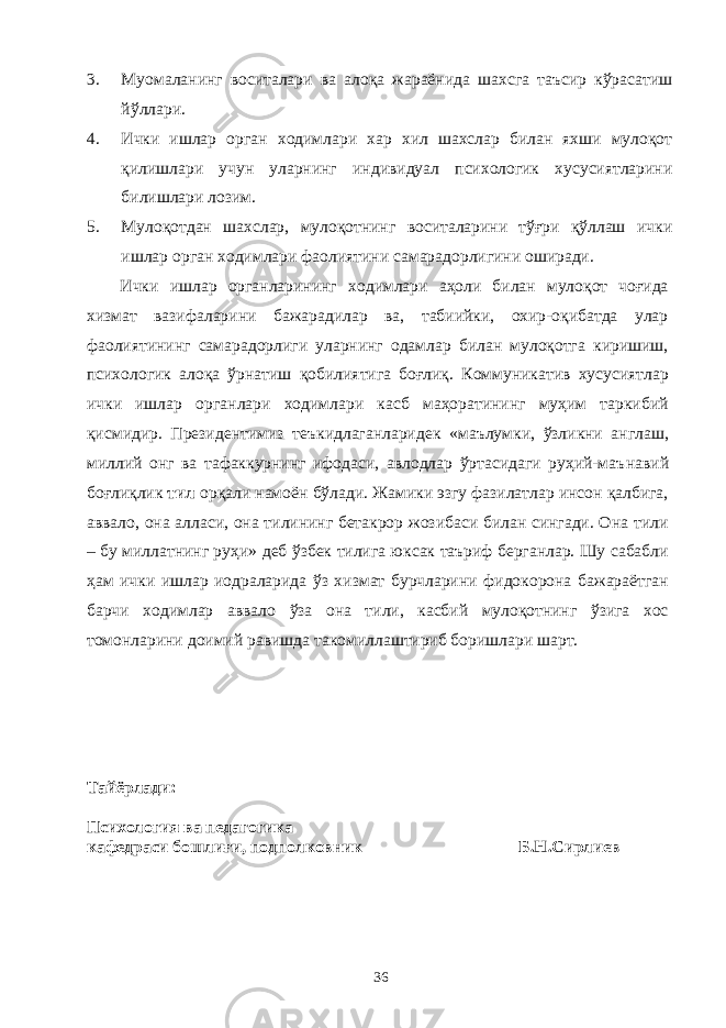 3. Муомаланинг воситалари ва алоқа жараёнида шахсга таъсир кўрасатиш йўллари. 4. Ички ишлар орган ходимлари хар хил шахслар билан яхши мулоқот қилишла ри учун уларнинг индивидуал психологик хусусиятларини билишлари лозим. 5. Мулоқотдан шахслар, мулоқотнинг воситаларини тўғри қўллаш ички ишлар орган ходимлари фаолиятини самарадорлигини оширади. Ички ишлар органларининг ходимлари аҳоли билан мулоқот чоғида хизмат вазифаларини бажарадилар ва, табиийки, охир-оқибатда улар фаолиятининг самарадорлиги уларнинг одамлар билан мулоқотга киришиш, психологик алоқа ўрнатиш қоби лиятига боғлиқ. Коммуникатив хусусиятлар ички ишлар орган лари ходимлари касб маҳоратининг муҳим таркибий қисмидир. Президентимиз теъкидлаганларидек « маълумки, ўзликни англаш, миллий онг ва тафаккурнинг ифодаси, авлодлар ўртасидаги руҳий-маъ н авий боғлиқлик тил орқали намоён бўлади. Жамики эзгу фазилатлар инсон қалбига, аввало, она алласи, она тилининг бетакрор жозибаси билан сингади. Она тили – бу миллатнинг руҳи » деб ўзбек тилига юксак таъриф берганлар. Шу сабабли ҳам ички ишлар иодраларида ўз хизмат бурчларини фидокорона бажараётган барчи ходимлар аввало ўза она тили, касбий мулоқотнинг ўзига хос томонларини доимий равишда такомиллаштириб боришлари шарт. Т айёрлади: Психология ва педагогика кафедраси бошлиғи, подполковник Б . Н . Сирл иев 36 