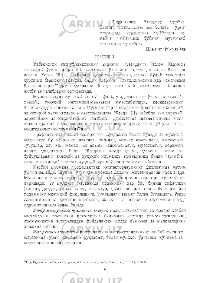 Олдимизда ёшларга тарбия бериш, психология ва бошқа турли соҳаларда кадрларни тайёрлаш ва қайта тайёрлаш бўйича мураккаб вазифалар турибди. Шавкат Мирзиёев КИРИШ Ўзбекистон Республикасининг Биринчи Президенти Ислом Каримов таъкидлаб ўтганларидек «Психологияни ўрганиш – ҳаётни, инсонни ўрганиш дегани. Керак бўлса, раҳбарлик қилмоқчи экансиз, етакчи бўлиб одамларга кўрсатма бермоқчи экансиз, олдин уларнинг психологиясини ҳар томонлама ўрганиш керак 1 ” деган фикрлари айниқса замонавий психологияни билишга нисбатан талабларни ортирмоқда. Муомала жуда мураккаб жараён бўлиб, у одамларнинг ўзаро иқтисодий, сиёсий, ҳуқуқий, ижтимоий-маънавий муносабатлари, алоқаларининг йиғиндисидан ташкил топади. Муомала барча маданият турларининг ботиний ва заҳирий хусусиятлари мужассамлашган бўлади. Шу сабабли уни тарихий ворисийлик ва замонавийлик талаблари даражасида шакллантириш ички ишлар идоралари ходимларининг ички ва ташқи маданиятининг уйғунлигини, муштараклигини таъминлайди. Профилактика инспекторларининг фуқаролар билан бўладиган муомала маданияти бу уларнинг шахслар, оилалар, меҳнат жамоалари, ижтимоий гуруҳлар, ҳар хил жамоат ва давлат ташкилотлари, муассалари, хорижий давлат фуқаролари билан бўладиган ҳамда қонун, фармон, низом ва буйруқлардаги ахлоқий ва хуқуқий нормалар, принциплар билан тартибга солинган ахлоқий-эстетик, хуқуқий муносабатлар тизимига айтилади. Касбий муомала профилактика инспекторларининг фаолиятида муҳим ўрин эгаллайди. Шунинг учун ҳам муомала фаолият жараёнида иштирок этади. Муомаланинг қонуниятларига суянган ҳолда ходим шахслараро муносабатга киришади. Бу мулоқот жараёнида ходимнинг ҳар бир билиш сифатлари (хотира, диққат, идрок, сезги, тафаккур, ҳаёл) иштирок этади. Бу жараёнлар ходимнинг мантиқий фикрлашига, ўтмишдаги вазият билан боғлашига, ўзаро солиштириш ва қиёслаш малакаси, объекти ва шароитни мукаммал тарзда идрок этишинга ёрдам беради. Ушбу маърузадан кўзланган мақсад профилактика инспекторлари касбий мулоқотини замонавий психологик билимлар асосида такомиллаштириш, коммуникатив воситалардан фойдаланган ҳолда кўникма ва малакаларини ривожлантириш. Маърузани вазифаси: профилактика инспекторларининг касбий фаолият жараёнида турли тоифадаги фуқаролар билан мулоқот ўрнатиш кўникма ва малакаларни шакллантириш. 1 2 И.А.Каримов Инсон, унинг ҳуқуқ ва эркинликлари – олий қадрият, Т., Т.14, 121- б. 4 