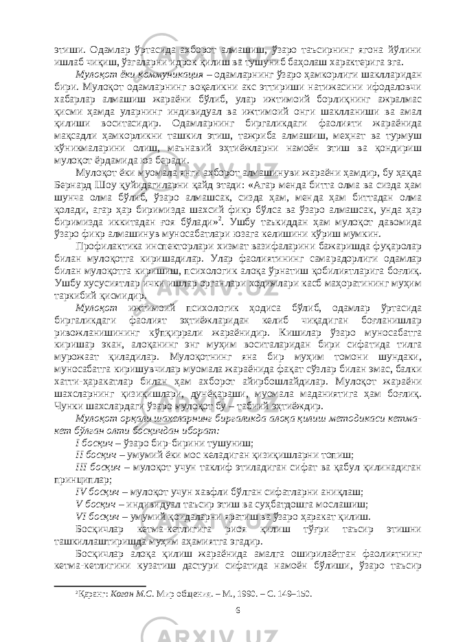 этиши. Одамлар ўртасида ахборот алмашиш, ўзаро таъсирнинг ягона йўлини ишлаб чиқиш, ўзгаларни идрок қилиш ва тушуниб баҳолаш характерига эга. Мулоқот ёки коммуникация   –   одамларнинг ўзаро ҳамкорлиги шакл ларидан бири. Мулоқот одамларнинг воқеликни акс эттириши натижасини ифодаловчи хабарлар алмашиш жараёни бўлиб, улар ижтимоий борлиқнинг ажралмас қисми ҳамда уларнинг индивидуал ва ижтимоий онги шаклланиши ва амал қилиши воситасидир. Одам лар нинг биргаликдаги фаолияти жараёнида мақсадли ҳамкорликни ташкил этиш, тажриба алмашиш, меҳнат ва турмуш кўникмаларини олиш, маънавий эҳтиёжларни намоён этиш ва қондириш мулоқот ёрда мида юз беради. Мулоқот ёки муомала янги ахборот алмашинуви жараёни ҳамдир, бу ҳақда Бернард Шоу қуйидагиларни қайд этади: «Агар менда битта олма ва сизда ҳам шунча олма бўлиб, ўзаро алмашсак, сизда ҳам, мен да ҳам биттадан олма қолади, агар ҳар биримизда шахсий фикр бўлса ва ўзаро алмашсак, унда ҳар биримизда иккитадан ғоя бўла ди» 2 . Ушбу таъкиддан ҳам мулоқот давомида ўзаро фикр алмашинув муносабатлари юзага келишини кўриш мумкин. Профилактика инспекторлари хизмат вазифаларини бажаришда фуқаролар билан мулоқотга киришадилар. Улар фаолиятининг сама ра дорлиги одамлар билан мулоқотга киришиш, психологик алоқа ўрнатиш қобилиятларига боғлиқ. Ушбу хусусиятлар ички ишлар органлари ходимлари касб маҳоратининг муҳим таркибий қисмидир. Мулоқот ижтимоий психологик ҳодиса бўлиб, одамлар ўртасида биргаликдаги фаолият эҳтиёжларидан келиб чиқадиган боғланишлар ривожланишининг кўпқиррали жараёнидир. Кишилар ўзаро муноса бат га киришар экан, алоқанинг энг муҳим воситаларидан бири сифа ти да тилга мурожаат қиладилар. Мулоқотнинг яна бир муҳим томони шундаки, муносабатга киришувчилар муомала жараёнида фақат сўз лар билан эмас, балки хатти-ҳаракатлар билан ҳам ахборот айир бош лай дилар. Мулоқот жараёни шахсларнинг қизиқишлари, дунёқараши, муомала маданиятига ҳам боғлиқ. Чунки шахслардаги ўзаро мулоқот бу   –   табиий эҳтиёждир. Мулоқот орқали шахсларнинг биргаликда алоқа қилиш мето ди ка си кетма- кет бўлган олти босқичдан иборат: I босқич – ўзаро бир-бирини тушуниш; II босқич – умумий ёки мос келадиган қизиқишларни топиш; III босқич – мулоқот учун таклиф этиладиган сифат ва қабул қилинадиган принциплар; IV босқич – мулоқот учун хавфли бўлган сифатларни аниқлаш; V босқич – индивидуал таъсир этиш ва суҳбатдошга мослашиш; VI босқич – умумий қоидаларни яратиш ва ўзаро ҳаракат қилиш. Босқичлар кетма-кетлигига риоя қилиш тўғри таъсир этишни ташкиллаштиришда муҳим аҳамиятга эгадир. Босқичлар алоқа қилиш жараёнида амалга оширилаётган фао лият нинг кетма-кетлигини кузатиш дастури сифатида намоён бўли ши, ўзаро таъсир 2 Қаранг: Коган М.С . Мир общения. – М., 1990. – С. 149–150. 6 