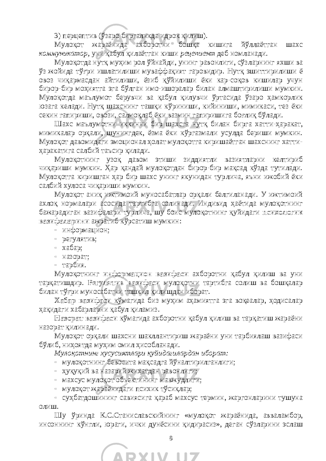 3) перцептив (ўзаро биргаликда идрок қилиш). Мулоқот жараёнида ахборотни бошқа кишига йўллаётган шахс коммуникатор, уни қабул қилаётган киши рецепиент деб номланади. Мулоқотда нутқ муҳим рол ўйнайди, унинг равонлиги, сўз лар нинг яхши ва ўз жойида тўғри ишлатилиши муваффақият гаровидир. Нутқ эшиттирилиши ё овоз чиқармасдан айтилиши, ёзиб қўйилиши ёки кар-соқов кишилар учун бирор-бир моҳиятга эга бўлган имо-ишоралар билан алмаштирилиши мумкин. Мулоқотда маълумот берувчи ва қабул қилувчи ўртасида ўзаро ҳамкорлик юзага келади. Нутқ шахснинг ташқи кўриниши, кийиниши, мимикаси, тез ёки секин гапириши, овози, салмоқлаб ёки вазмин гапиришига боғлиқ бўлади. Шахс маълумотни иккинчи бир шахсга нутқ билан бирга хатти-ҳаракат, мимикалар орқали, шунингдек, ёзма ёки кўргазмали усулда бериши мумкин. Мулоқот давомидаги эмоционал ҳолат мулоқотга киришаётган шахснинг хатти- ҳаракатига салбий таъсир қилади. Мулоқотнинг узоқ давом этиши зиддиятли вазиятларни келтириб чиқариши мумкин. Ҳар қандай мулоқотдан бирор-бир мақсад кўзда тутилади. Мулоқотга киришган ҳар бир шахс унинг якунидан тур лича, яъни ижобий ёки салбий хулоса чиқариши мумкин. Мулоқот аниқ ижтимоий муносабатлар орқали белгиланади. У ижтимоий ахлоқ нормалари асосида тартибга солинади. Индивид ҳаётида мулоқотнинг бажарадиган вазифалари турлича, шу боис мулоқотнинг қуйидаги психологик вазифаларини ажратиб кўрсатиш мумкин:  информацион;  регулятив;  хабар;  назорат;  тарбия. Мулоқотнинг информацион вазифаси ахборотни қабул қилиш ва уни тарқатишдир. Регулятив вазифаси мулоқотни тартибга солиш ва бошқалар билан тўғри муносабатни ташкил қилишдан иборат. Хабар вазифаси кўмагида биз муҳим аҳамиятга эга воқеалар, ҳодисалар ҳақидаги хабарларни қабул қиламиз. Назорат вазифаси кўмагида ахборотни қабул қилиш ва тарқатиш жараёни назорат қилинади. Мулоқот орқали шахсни шакллантириш жараёни уни тарбиялаш вазифаси бўлиб, ниҳоятда муҳим омил ҳисобланади. Мулоқотнинг хусусиятлари қуйидагилардан иборат:  мулоқотнинг   бевосита   мақсадга   йўналтирилганлиги;  ҳуқуқий   ва   назарий   жиҳатдан   равонлиги;  махсус   мулоқот   объектининг   мавжудлиги;  мулоқот жараёнидаги психик тўсиқлар;  суҳбатдошининг савиясига қараб махсус термин, жаргонларини тушуна олиш. Шу ўринда К.С.Станиславскийнинг «мулоқот жараёнида, авва лам бор, инсоннинг кўнгли, юраги, ички дунёсини қидирасиз», деган сўзларини эслаш 8 