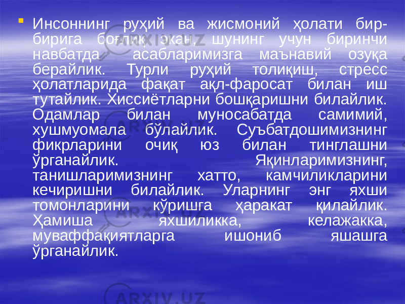  Инсоннинг руҳий ва жисмоний ҳолати бир- бирига боғлиқ экан, шунинг учун биринчи навбатда асабларимизга маънавий озуқа берайлик. Турли руҳий толиқиш, стресс ҳолатларида фақат ақл-фаросат билан иш тутайлик. Хиссиётларни бошқаришни билайлик. Одамлар билан муносабатда самимий, хушмуомала бўлайлик. Суъбатдошимизнинг фикрларини очиқ юз билан тинглашни ўрганайлик. Яқинларимизнинг, танишларимизнинг хатто, камчиликларини кечиришни билайлик. Уларнинг энг яхши томонларини кўришга ҳаракат қилайлик. Ҳамиша яхшиликка, келажакка, муваффақиятларга ишониб яшашга ўрганайлик. 