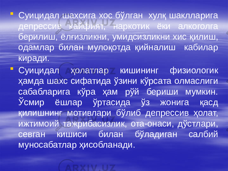  Суицидал шахсига хос бўлган хулқ шаклларига депрессив кайфият, наркотик ёки алкоголга берилиш, ёлғизликни, умидсизликни хис қилиш, одамлар билан мулоқотда қийналиш кабилар киради.  Суицидал ҳолатлар кишининг физиологик ҳамда шахс сифатида ўзини кўрсата олмаслиги сабабларига кўра ҳам рўй бериши мумкин. Ўсмир ёшлар ўртасида ўз жонига қасд қилишнинг мотивлари бўлиб депрессив ҳолат, ижтимоий тажрибасизлик, ота-онаси, дўстлари, севган кишиси билан бўладиган салбий муносабатлар ҳисобланади. 