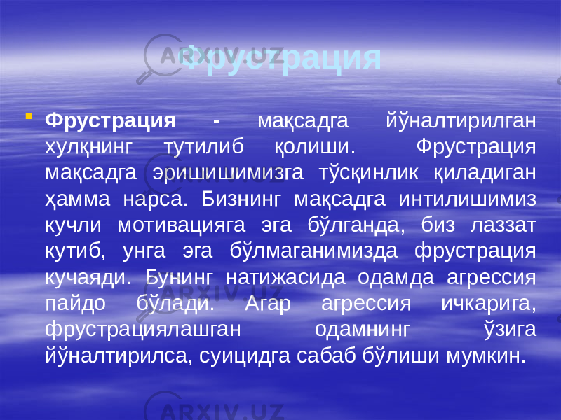 Фрустрация  Фрустрация - мақсадга йўналтирилган хулқнинг тутилиб қолиши. Фрустрация мақсадга эришишимизга тўсқинлик қиладиган ҳамма нарса. Бизнинг мақсадга интилишимиз кучли мотивацияга эга бўлганда, биз лаззат кутиб, унга эга бўлмаганимизда фрустрация кучаяди. Бунинг натижасида одамда агрессия пайдо бўлади. Агар агрессия ичкарига, фрустрациялашган одамнинг ўзига йўналтирилса, суицидга сабаб бўлиши мумкин. 