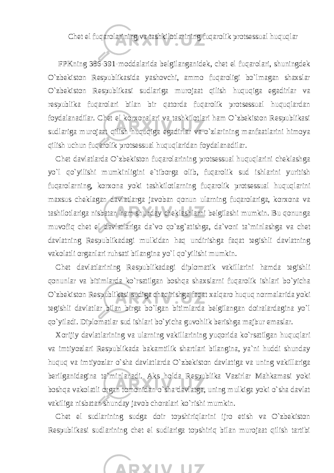 Chet el fuqarolarining va tashkilotlarining fuqarolik protsessual huquqlar FPKning 386-391-moddalarida belgilanganidek, chet el fuqarolari, shuningdek O`zbekiston Respublikasida yashovchi, ammo fuqaroligi bo`lmagan shaxslar O`zbekiston Respublikasi sudlariga murojaat qilish huquqiga egadirlar va respublika fuqarolari bilan bir qatorda fuqarolik protsessual huquqlardan foydalanadilar. Chet el korxonalari va tashkilotlari ham O`zbekiston Respublikasi sudlariga murojaat qilish huquqiga egadirlar va o`zlarining manfaatlarini himoya qilish uchun fuqarolik protsessual huquqlaridan foydalanadilar. Chet davlatlarda O`zbekiston fuqarolarining protsessual huquqlarini cheklashga yo`l qo`yilishi mumkinligini e`tiborga olib, fuqarolik sud ishlarini yuritish fuqarolarning, korxona yoki tashkilotlarning fuqarolik protsessual huquqlarini maxsus cheklagan davlatlarga javoban qonun ularning fuqarolariga, korxona va tashilotlariga nisbatan ham shunday cheklashlarni belgilashi mumkin. Bu qonunga muvofiq chet el davlatlariga da`vo qo`zg`atishga, da`voni ta`minlashga va chet davlatning Respublikadagi mulkidan haq undirishga faqat tegishli davlatning vakolatli organlari ruhsati bilangina yo`l qo`yilishi mumkin. Chet davlatlarining Respublikadagi diplomatik vakillarini hamda tegishli qonunlar va bitimlarda ko`rsatilgan boshqa shaxslarni fuqarolik ishlari bo`yicha O`zbekiston Respublikasi sudiga chaqirishga faqat xalqaro huquq normalarida yoki tegishli davlatlar bilan birga bo`lgan bitimlarda belgilangan doiralardagina yo`l qo`yiladi. Diplomatlar sud ishlari bo`yicha guvohlik berishga majbur emaslar. Xorijiy davlatlarining va ularning vakillarining yuqorida ko`rsatilgan huquqlari va imtiyozlari Respublikada bakamtilik shartlari bilangina, ya`ni huddi shunday huquq va imtiyozlar o`sha davlatlarda O`zbekiston davlatiga va uning vakillariga berilganidagina ta`minlanadi. Aks holda Respublika Vazirlar Mahkamasi yoki boshqa vakolatli organ tomonidan o`sha davlatga, uning mulkiga yoki o`sha davlat vakiliga nisbatan shunday javob choralari ko`rishi mumkin. Chet el sudlarining sudga doir topshiriqlarini ijro etish va O`zbekiston Respublikasi sudlarining chet el sudlariga topshiriq bilan murojaat qilish tartibi 