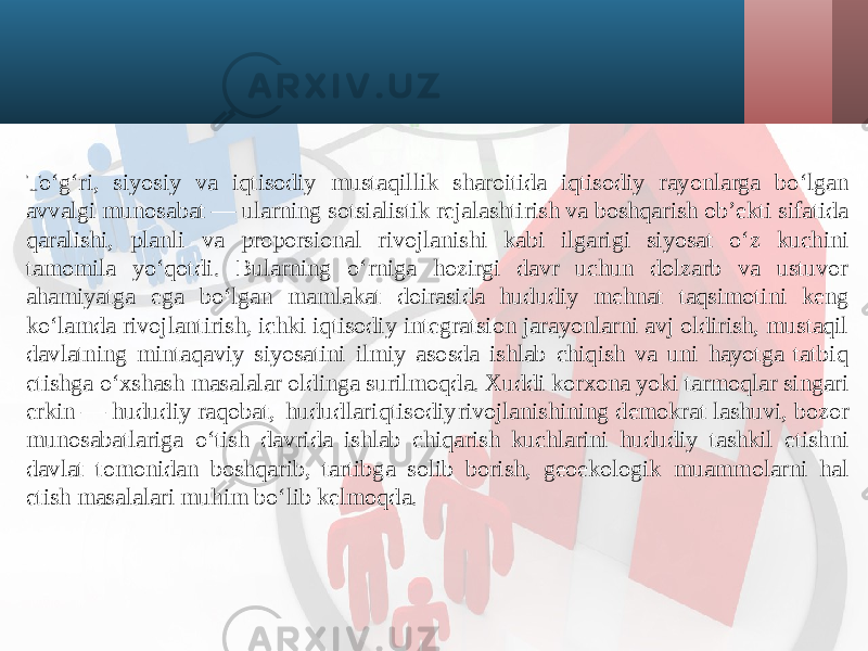 To‘g‘ri, siyosiy va iqtisodiy mustaqillik sharoitida iqtisodiy rayonlarga bo‘lgan avvalgi munosabat — ularning sotsialistik rejalashtirish va boshqarish ob’ekti sifatida qaralishi, planli va proporsional rivojlanishi kabi ilgarigi siyosat o‘z kuchini tamomila yo‘qotdi. Bularning o‘rniga hozirgi davr uchun dolzarb va ustuvor ahamiyatga ega bo‘lgan mamlakat doirasida hududiy mehnat taqsimotini keng ko‘lamda rivojlantirish, ichki iqtisodiy integratsion jarayonlarni avj oldirish, mustaqil davlatning mintaqaviy siyosatini ilmiy asosda ishlab chiqish va uni hayotga tatbiq etishga o‘xshash masalalar oldinga surilmoqda. Xuddi korxona yoki tarmoqlar singari erkin — hududiy raqobat, hududlar iqtisodiy rivojlanishining demokrat lashuvi, bozor munosabatlariga o‘tish davrida ishlab chiqarish kuchlarini hududiy tashkil etishni davlat tomonidan boshqarib, tartibga solib borish, geoekologik muammolarni hal etish masalalari muhim bo‘lib kelmoqda. 