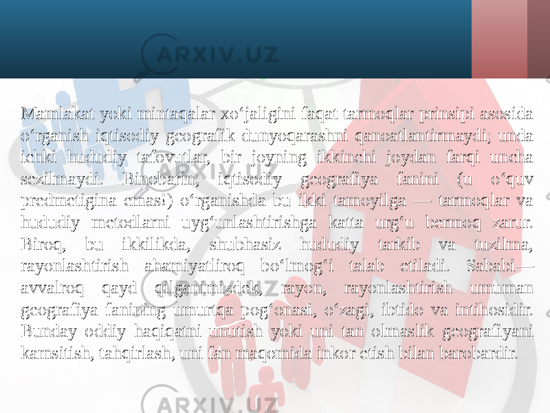 Mamlakat yoki mintaqalar xo‘jaligini faqat tarmoqlar prinsipi asosida o‘rganish iqtisodiy geografik dunyoqarashni qanoatlantirmaydi; unda ichki hududiy tafovutlar, bir joyning ikkinchi joydan farqi uncha sezilmaydi. Binobarin, iqtisodiy geografiya fanini (u o‘quv predmetigina emas!) o‘rganishda bu ikki tamoyilga — tarmoqlar va hududiy metodlarni uyg‘unlashtirishga katta urg‘u bermoq zarur. Biroq, bu ikkilikda, shubhasiz hududiy tarkib va tuzilma, rayonlashtirish ahamiyatliroq bo‘lmog‘i talab etiladi. Sababi— avvalroq qayd qilganimizdek, rayon, rayonlashtirish umuman geografiya fanining umurtqa pog‘onasi, o‘zagi, ibtido va intihosidir. Bunday oddiy haqiqatni unutish yoki uni tan olmaslik geografiyani kamsitish, tahqirlash, uni fan maqomida inkor etish bilan barobardir. 