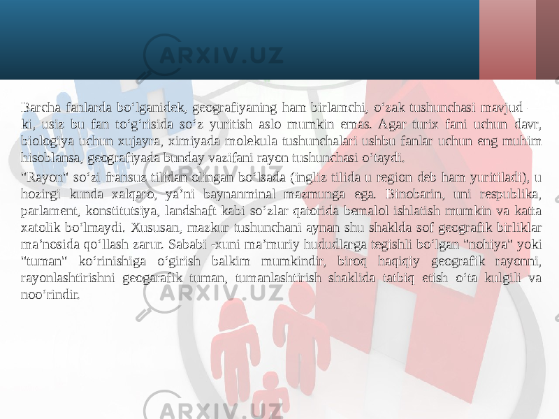 Barcha fanlarda bo‘lganidek, geografiyaning ham birlamchi, o‘zak tushunchasi mavjud — ki, usiz bu fan to‘g‘risida so‘z yuritish aslo mumkin emas. Agar turix fani uchun davr, biologiya uchun xujayra, ximiyada molekula tushunchalari ushbu fanlar uchun eng muhim hisoblansa, geografiyada bunday vazifani rayon tushunchasi o‘taydi. &#34;Rayon&#34; so‘zi fransuz tilidan olingan bo‘lsada (ingliz tilida u region deb ham yuritiladi), u hozirgi kunda xalqaro, ya’ni baynanminal mazmunga ega. Binobarin, uni respublika, parlament, konstitutsiya, landshaft kabi so‘zlar qatorida bemalol ishlatish mumkin va katta xatolik bo‘lmaydi. Xususan, mazkur tushunchani aynan shu shaklda sof geografik birliklar ma’nosida qo‘llash zarur. Sababi -xuni ma’muriy hududlarga tegishli bo‘lgan &#34;nohiya&#34; yoki &#34;tuman&#34; ko‘rinishiga o‘girish balkim mumkindir, biroq haqiqiy geografik rayonni, rayonlashtirishni geogarafik tuman, tumanlashtirish shaklida tatbiq etish o‘ta kulgili va noo‘rindir. 