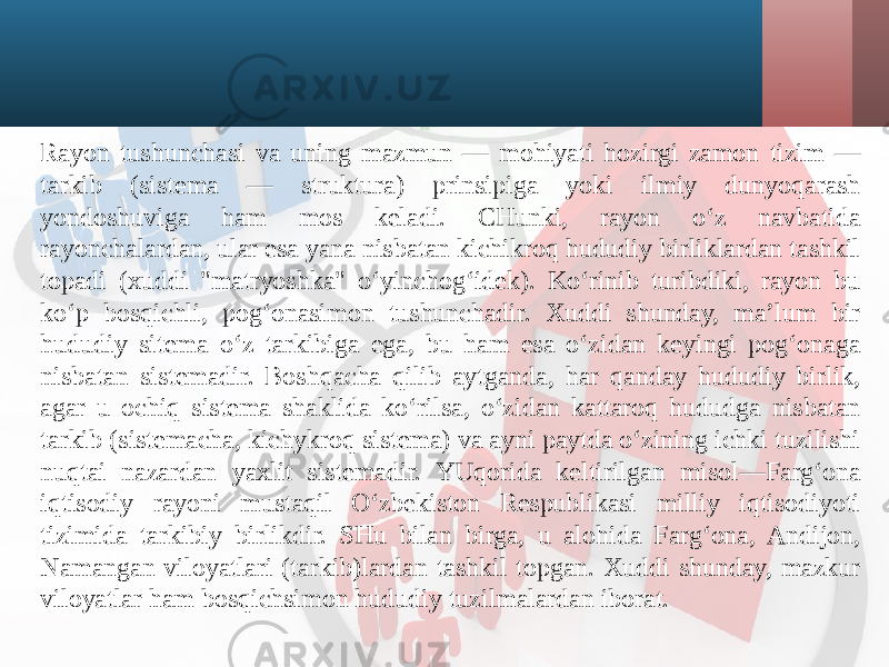 Rayon tushunchasi va uning mazmun — mohiyati hozirgi zamon tizim — tarkib (sistema — struktura) prinsipiga yoki ilmiy dunyoqarash yondoshuviga ham mos keladi. CHunki, rayon o‘z navbatida rayonchalardan, ular esa yana nisbatan kichikroq hududiy birliklardan tashkil topadi (xuddi &#34;matryoshka&#34; o‘yinchog‘idek). Ko‘rinib turibdiki, rayon bu ko‘p bosqichli, pog‘onasimon tushunchadir. Xuddi shunday, ma’lum bir hududiy sitema o‘z tarkibiga ega, bu ham esa o‘zidan keyingi pog‘onaga nisbatan sistemadir. Boshqacha qilib aytganda, har qanday hududiy birlik, agar u ochiq sistema shaklida ko‘rilsa, o‘zidan kattaroq hududga nisbatan tarkib (sistemacha, kichykroq sistema) va ayni paytda o‘zining ichki tuzilishi nuqtai nazardan yaxlit sistemadir. YUqorida keltirilgan misol—Farg‘ona iqtisodiy rayoni mustaqil O‘zbekiston Respublikasi milliy iqtisodiyoti tizimida tarkibiy birlikdir. SHu bilan birga, u alohida Farg‘ona, Andijon, Namangan viloyatlari (tarkib)lardan tashkil topgan. Xuddi shunday, mazkur viloyatlar ham bosqichsimon hududiy tuzilmalardan iborat. 