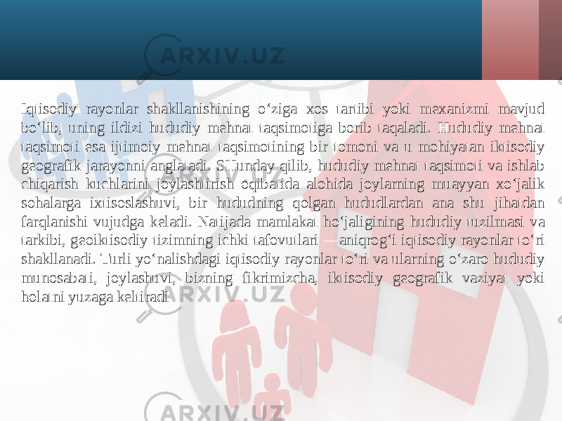 Iqtisodiy rayonlar shakllanishining o‘ziga xos tartibi yoki mexanizmi mavjud bo‘lib, uning ildizi hududiy mehnat taqsimotiga borib taqaladi. Hududiy mehnat taqsimoti esa ijtimoiy mehnat taqsimotining bir tomoni va u mohiyatan iktisodiy geografik jarayonni anglatadi. SHunday qilib, hududiy mehnat taqsimoti va ishlab chiqarish kuchlarini joylashtirish oqibatida alohida joylarning muayyan xo‘jalik sohalarga ixtisoslashuvi, bir hududning qolgan hududlardan ana shu jihatdan farqlanishi vujudga keladi. Natijada mamlakat ho‘jaligining hududiy tuzilmasi va tarkibi, geoiktisodiy tizimning ichki tafovutlari —aniqrog‘i iqtisodiy rayonlar to‘ri shakllanadi. Turli yo‘nalishdagi iqtisodiy rayonlar to‘ri va ularning o‘zaro hududiy munosabati, joylashuvi, bizning fikrimizcha, iktisodiy geografik vaziyat yoki holatni yuzaga keltiradi 