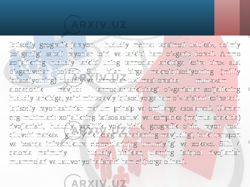 Iqtisodiy geografik jarayon —hududiy mehnat taqsimoti uzluksiz, doimiy bo‘lganligi sabali rayonlar to‘ri va tarkibi ham o‘zgarib boradi. Ammo xo‘jalikning hududiy tarkibi uning tarmoqlar tarkibiga ko‘ra biroz sust o‘zgaruvchan bo‘ladi. SHu bilan birga makroiqtisodiyotning (milliy iqtisodiyotning) hududiy va tarmoqlar tuzilmasi orasida muntazam aloqadorlik mavjud: tarmoqlar tarkibidagi o‘zgarishlar xo‘jalikning hududiy tarkibiga, ya’ni mintaqaviy iqtisodiyotga ham o‘z ta’sirini ko‘rsatadi. Iqtisodiy rayonlashtirish ma’lum prinsip va omillarga asoslanadi. Ulardan eng muhimlari: xo‘jalikning ixtisoslashuvi va kompleks (majmua shaklida) rivojlanishi, hududiy yaxlitlik yoki birlik, geografik o‘rin, rayon hosil qiluvchi markaz—gurli yiriklikdagi shaharlarning mavjudligi, ichki transport va boshqa infrastruktura elementlarining umumiyligi va xokazo. SHu 4 qatorda ma’muriy — hududiy birliklar, ularning istiqbol rivojlanish muammolari va ustuvor yo‘nalishalri ham e’tiborga olinadi. 