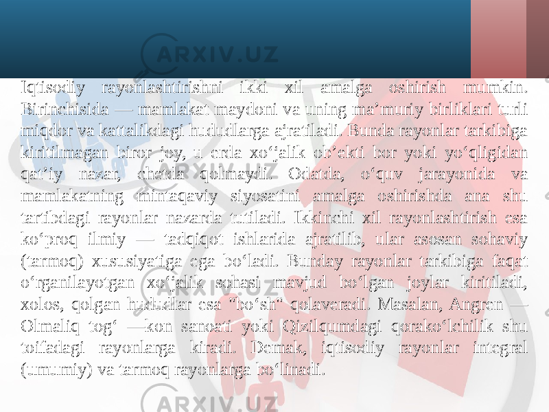 Iqtisodiy rayonlashtirishni ikki xil amalga oshirish mumkin. Birinchisida — mamlakat maydoni va uning ma’muriy birliklari turli miqdor va kattalikdagi hududlarga ajratiladi. Bunda rayonlar tarkibiga kiritilmagan biror joy, u erda xo‘jalik ob’ekti bor yoki yo‘qligidan qat’iy nazar, chetda qolmaydi. Odatda, o‘quv jarayonida va mamlakatning mintaqaviy siyosatini amalga oshirishda ana shu tartibdagi rayonlar nazarda tutiladi. Ikkinchi xil rayonlashtirish esa ko‘proq ilmiy — tadqiqot ishlarida ajratilib, ular asosan sohaviy (tarmoq) xususiyatiga ega bo‘ladi. Bunday rayonlar tarkibiga faqat o‘rganilayotgan xo‘jalik sohasi mavjud bo‘lgan joylar kiritiladi, xolos, qolgan hududlar esa &#34;bo‘sh&#34; qolaveradi. Masalan, Angren — Olmaliq tog‘ —kon sanoati yoki Qizilqumdagi qorako‘lchilik shu toifadagi rayonlarga kiradi. Demak, iqtisodiy rayonlar integral (umumiy) va tarmoq rayonlarga bo‘linadi. 