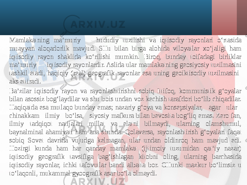 Mamlakatning ma’muriy — hududiy tuzilishi va iqtisodiy rayonlari o‘rtasida muayyan aloqadorlik mavjud. SHu bilan birga alohida viloyatlar xo‘jaligi ham iqtisodiy rayon shaklida ko‘rilishi mumkin. Biroq, bunday toifadagi birliklar ma’muriy — iqtisodiy rayonlardir. Aslida ular mamlakatning geosiyosiy tuzilmasini tashkil etadi, haqiqiy (real) geografik rayonlar esa uning geoiktisodiy tuzilmasini aks ettiradi. Ba’zilar iqtisodiy rayon va rayonlashtirishni sobiq Ittifoq, kommunistik g‘oyalar bilan asossiz bog‘laydilar va shu bois undan voz kechish tarafdori bo‘lib chiqadilar. Haqiqatda esa mutlaqo bunday emas; nazariy g‘oya va konsepsiyalar, agar ular chinakkam ilmiy bo‘lsa, siyosiy mafkura bilan bevosita bog‘liq emas. Zero fan, ilmiy tadqiqot natijalari millat va elatni bilmaydi, ularning olamshumul, baynalminal ahamiyati ham ana shunda. Qolaversa, rayonlashtirish g‘oyalari faqat sobiq Sovet davrida vujudga kelmagan, ular undan oldinroq ham mavjud edi. Hozirgi kunda ham har qanday mamlakat (ijtimoiy tuzumidan qat’iy nazar) iqtisodiy geografik tavsifiga bag‘ishlagan kitobni oling, ularning barchasida iqtisodiy rayonlar, ichki tafovutlar bandi albatta bor. CHunki mazkur bo‘limsiz u to‘laqonli, mukammal gyoografik asar bo‘la olmaydi. 