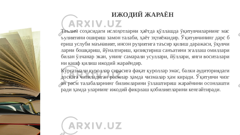 Таълим соҳасидаги ислоҳотларни ҳаётда қўллашда ўқитувчиларнинг мас ъулиятини ошириш замон талаби, ҳаёт эҳтиёжидир. Ўқитувчининг дарс б ериш услуби маънавият, инсон руҳиятига таъсир қилиш даражаси, ўқувчи ларни бошқариш, йўналтириш, қизиқтириш санъатини эгаллаш омиллари билан ўлчанар экан, унинг самарали усуллари, йўллари, янги воситалари ни кашф қилиш ижодий жараёндир. Кўргазмали қуроллар сирасига фақат қуроллар эмас, балки аудиториядаги доскага чизиладиган расмлар ҳамда чизмалар ҳам киради. Ўқитувчи чизг ан расм талабаларнинг билимларини ўзлаштириш жараёнини осонлашти ради ҳамда уларнинг ижодий фикрлаш қобилиятларини кенгайтиради . ИЖОДИЙ ЖАРАЁН 