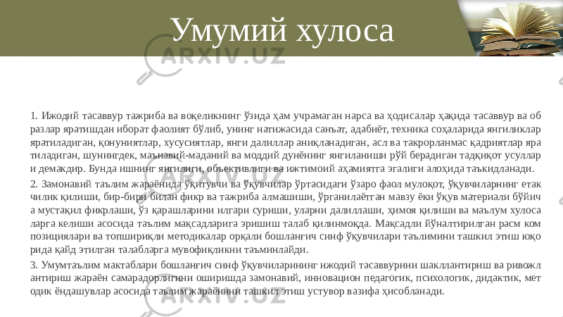 Умумий хулоса 1. Ижодий тасаввур тажриба ва воқеликнинг ўзида ҳам учрамаган нарса ва ҳодисалар ҳақида тасаввур ва об разлар яратишдан иборат фаолият бўлиб, унинг натижасида санъат, адабиёт, техника соҳаларида янгиликлар яратиладиган, қонуниятлар, хусусиятлар, янги далиллар аниқланадиган, асл ва такрорланмас қадриятлар яра тиладиган, шунингдек, маънавий-маданий ва моддий дунёнинг янгиланиши рўй берадиган тадқиқот усуллар и демакдир. Бунда ишнинг янгилиги, объективлиги ва ижтимоий аҳамиятга эгалиги алоҳида таъкидланади. 2. Замонавий таълим жараёнида ўқитувчи ва ўқувчилар ўртасидаги ўзаро фаол мулоқот, ўқувчиларнинг етак чилик қилиши, бир-бири билан фикр ва тажриба алмашиши, ўрганилаётган мавзу ёки ўқув материали бўйич а мустақил фикрлаши, ўз қарашларини илгари суриши, уларни далиллаши, ҳимоя қилиши ва маълум хулоса ларга келиши асосида таълим мақсадларига эришиш талаб қилинмоқда. Мақсадли йўналтирилган расм ком позициялари ва топшириқли методикалар орқали бошланғич синф ўқувчилари таълимини ташкил этиш юқо рида қайд этилган талабларга мувофиқликни таъминлайди. 3. Умумтаълим мактаблари бошланғич синф ўқувчиларининг ижодий тасаввурини шакллантириш ва ривожл антириш жараён самарадорлигини оширишда замонавий, инновацион педагогик, психологик, дидактик, мет одик ёндашувлар асосида таълим жараёнини ташкил этиш устувор вазифа ҳисобланади. 