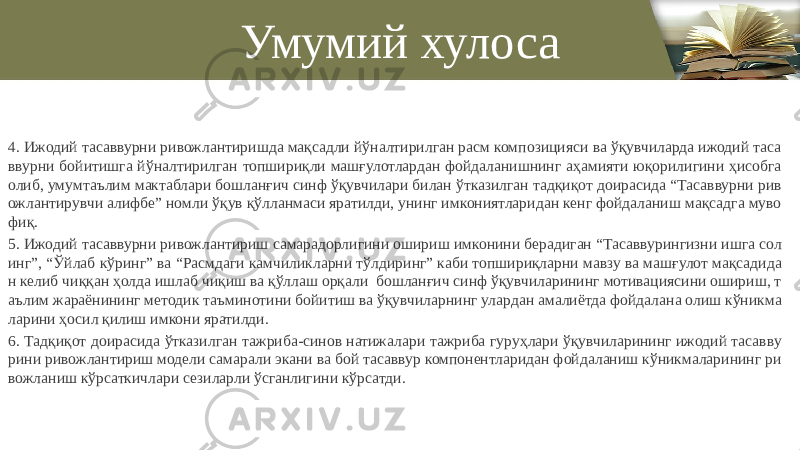 Умумий хулоса 4. Ижодий тасаввурни ривожлантиришда мақсадли йўналтирилган расм композицияси ва ўқувчиларда ижодий таса ввурни бойитишга йўналтирилган топшириқли машғулотлардан фойдаланишнинг аҳамияти юқорилигини ҳисобга олиб, умумтаълим мактаблари бошланғич синф ўқувчилари билан ўтказилган тадқиқот доирасида “Тасаввурни рив ожлантирувчи алифбе” номли ўқув қўлланмаси яратилди, унинг имкониятларидан кенг фойдаланиш мақсадга муво фиқ. 5. Ижодий тасаввурни ривожлантириш самарадорлигини ошириш имконини берадиган “Тасаввурингизни ишга сол инг”, “Ўйлаб кўринг” ва “Расмдаги камчиликларни тўлдиринг” каби топшириқларни мавзу ва машғулот мақсадида н келиб чиққан ҳолда ишлаб чиқиш ва қўллаш орқали бошланғич синф ўқувчиларининг мотивациясини ошириш, т аълим жараёнининг методик таъминотини бойитиш ва ўқувчиларнинг улардан амалиётда фойдалана олиш кўникма ларини ҳосил қилиш имкони яратилди. 6. Тадқиқот доирасида ўтказилган тажриба-синов натижалари тажриба гуруҳлари ўқувчиларининг ижодий тасавву рини ривожлантириш модели самарали экани ва бой тасаввур компонентларидан фойдаланиш кўникмаларининг ри вожланиш кўрсаткичлари сезиларли ўсганлигини кўрсатди. 