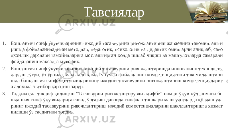 Тавсиялар 1. Бошланғич синф ўқувчиларининг ижодий тасаввурини ривожлантириш жараёнини такомиллашти ришда фойдаланиладиган методлар, педагогик, психологик ва дидактик омилларни аниқлаб, саво дхонлик дарслари тамойилларига мослаштирган ҳолда ишлаб чиқиш ва машғулотларда самарали фойдаланиш мақсадга мувофиқ. 2. Бошланғич синф ўқувчиларининг ижодий тасаввурини ривожлантиришда инновацион технология лардан тўғри, ўз ўрнида, мақсадли ҳамда унумли фойдаланиш компетенциясини такомиллаштири шда бошланғич синф ўқитувчиларининг ижодий тасаввурини ривожлантириш компетенциялариг а алоҳида эътибор қаратиш зарур. 3. Тадқиқотда таклиф қилинган “Тасаввурни ривожлантирувчи алифбе” номли ўқув қўлланмаси бо шланғич синф ўқувчиларига савод ўргатиш даврида синфдан ташқари машғулотларда қўллаш ула рнинг ижодий тасаввурини ривожлантириш, ижодий компетенцияларини шакллантиришга хизмат қилиши ўз тасдиғини топди. 