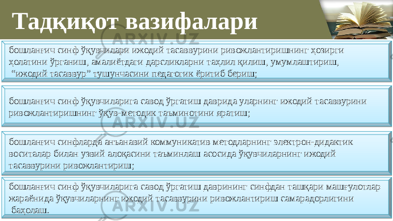 Тадқиқот вазифалари бошланғич синф ўқувчилари ижодий тасаввурини ривожлантиришнинг ҳозирги ҳолатини ўрганиш, амалиётдаги дарсликларни таҳлил қилиш, умумлаштириш, “ ижодий тасаввур” тушунчасини педагогик ёритиб бериш; бошланғич синф ўқувчиларига савод ўргатиш даврида уларнинг ижодий тасаввурини ривожлантиришнинг ўқув-метoдик тaъминoтини ярaтиш; бошланғич синфларда анъанавий коммуникатив методларнинг электрон-дидактик воситалар билан узвий алоқасини таъминлаш асосида ўқувчиларнинг ижодий тасаввурини ривожлантириш; бошланғич синф ўқувчиларига савод ўргатиш даврининг синфдан ташқари машғулотлар жараёнида ўқувчиларнинг ижодий тасаввурини ривожлантириш самарадорлигини баҳолаш.08 1A09 0729 0D 08 140D 08 1E 0F 08 19 07 08 