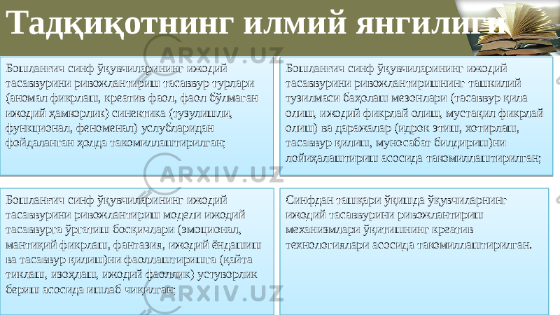  Тадқиқотнинг илмий янгилиги Бошланғич синф ўқувчиларининг ижодий тасаввурини ривожлантириш тасаввур турлари (аномал фикрлаш, креатив фаол, фаол бўлмаган ижодий ҳамкорлик) синектика (тузулишли, функционал, феноменал) услубларидан фойдаланган ҳолда такомиллаштирилган; Бошланғич синф ўқувчиларининг ижодий тасаввурини ривожлантиришнинг ташкилий тузилмаси баҳолаш мезонлари (тасаввур қила олиш, ижодий фикрлай олиш, мустақил фикрлай олиш) ва даражалар (идрок этиш, хотирлаш, тасаввур қилиш, муносабат билдириш)ни лойиҳалаштириш асосида такомиллаштирилган; Бошланғич синф ўқувчиларининг ижодий тасаввурини ривожлантириш модели ижодий тасаввурга ўргатиш босқичлари (эмоционал, мантиқий фикрлаш, фантазия, ижодий ёндашиш ва тасаввур қилиш)ни фаоллаштиришга (қайта тиклаш, изоҳлаш, ижодий фаоллик) устуворлик бериш асосида ишлаб чиқилган; Синфдан ташқари ўқишда ўқувчиларнинг ижодий тасаввурини ривожлантириш механизмлари ўқитишнинг креатив технологиялари асосида такомиллаштирилган.28 0F 56 0D 21 21 28 0F 0F 09 09 0F 0B 28 0F 0F 11 1E 0F0D 08 38 0D 11 0F 