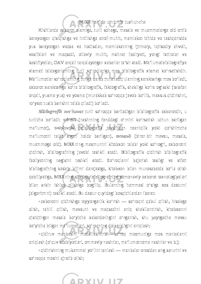 MBX haqida umumiy tushuncha Kishilarda axborot olamiga, turli sohaga, masala va muammolarga oid ortib borayotgan qiziqishga va intilishga atrof-muhit, mamlakat ichida va tashqarisida yuz berayotgan voqea va hodisalar, mamlakatning ijtimoiy, iqtisodiy ahvoli, vazifalari va maqsadi, oilaviy muhit, mehnat faoliyati, yangi ixtirolar va kashfiyotlar, OAV orqali tarqalayotgan xabarlar ta’sir etadi. Ma’lumotbibliografiya xizmati talabgorlarning turli so‘roqlariga mos bibliografik xizmat ko‘rsatishdir. Ma’lumotlar so‘roqlarning turiga qarab turlanadi, ularning xarakteriga mos bo‘ladi, axborot xarakteriga ko‘ra bibliografik, faktografik, shakliga ko‘ra og‘zaki (telefon orqali, yuzma-yuz) va yozma (murakkab so‘roqqa javob bo‘lib, maxsus qidirishni, ro‘yxat tuzib berishni talab qiladi) bo‘ladi. Bibliografik ma’lumot turli so‘roqqa beriladigan bibliografik axborotdir, u turlicha bo‘ladi: adresli (nashrning fonddagi o‘rnini ko‘rsatish uchun berilgan ma’lumot), aniqlovchi (bibliografik tavsifidan noaniqlik yoki qo‘shimcha ma’lumotni talab etgan holda berilgan), mavzuli (biror-bir mavzu, masala, muammoga oid). MBXning mazmunini kitobxon talabi yoki so‘rog‘i, axborotni qidirish, bibliografning javobi tashkil etadi. Bibliografik qidirish bibliografik faoliyatning negizini tashkil etadi. So‘roqlarni bajarish tezligi va sifati bibliografning kasbiy bilimi darajasiga, kitobxon bilan munosabatda bo‘la olish qobiliyatiga, MBXning sifatiga, bibliografning zamonaviy axborot texnologiyalari bilan erkin ishlay olishiga bog‘liq. Bularning hammasi o‘ziga xos dasturni (algoritmni) tashkil etadi. Bu dastur quyidagi bosqichlardan iborat: • axborotni qidirishga tayyorgarlik ko‘rish — so‘roqni qabul qilish, hisobga olish, tahlil qilish, mavzuni va maqsadini aniq shakllantirish, kitobxonni qiziqtirgan masala bo‘yicha xabardorligini o‘rganish, shu paytgacha mavzu bo‘yicha bilgan ma’lumotlari, so‘roqning dolzarbligini aniqlash; • qidiruv manbasini modellashtirish—so‘roq mazmuniga mos manbalarni aniqlash (o‘quv adabiyotlari, ommaviy nashrlar, ma’lumotnoma nashrlar va b.); • qidirishning mukammal yo‘lini tanlash — manbalar orasidan eng zarurini va so‘roqqa mosini ajratib olish; 