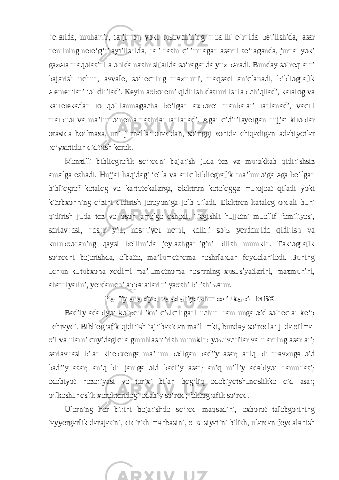 holatida, muharrir, tarjimon yoki tuzuvchining muallif o‘rnida berilishida, asar nomining noto‘g‘ri aytilishida, hali nashr qilinmagan asarni so‘raganda, jurnal yoki gazeta maqolasini alohida nashr sifatida so‘raganda yuz beradi. Bunday so‘roqlarni bajarish uchun, avvalo, so‘roqning mazmuni, maqsadi aniqlanadi, bibliografik elementlari to‘ldiriladi. Keyin axborotni qidirish dasturi ishlab chiqiladi, katalog va kartotekadan to qo‘llanmagacha bo‘lgan axborot manbalari tanlanadi, vaqtli matbuot va ma’lumotnoma nashrlar tanlanadi. Agar qidirilayotgan hujjat kitoblar orasida bo‘lmasa, uni jurnallar orasidan, so‘nggi sonida chiqadigan adabiyotlar ro‘yxatidan qidirish kerak. Manzilli bibliografik so‘roqni bajarish juda tez va murakkab qidirishsiz amalga oshadi. Hujjat haqidagi to‘la va aniq bibliografik ma’lumotga ega bo‘lgan bibliograf katalog va kartotekalarga, elektron katalogga murojaat qiladi yoki kitobxonning o‘zini qidirish jarayoniga jalb qiladi. Elektron katalog orqali buni qidirish juda tez va oson amalga oshadi. Tegishli hujjatni muallif familiyasi, sarlavhasi, nashr yili, nashriyot nomi, kalitli so‘z yordamida qidirish va kutubxonaning qaysi bo‘limida joylashganligini bilish mumkin. Faktografik so‘roqni bajarishda, albatta, ma’lumotnoma nashrlardan foydalaniladi. Buning uchun kutubxona xodimi ma’lumotnoma nashrning xususiyatlarini, mazmunini, ahamiyatini, yordamchi apparatlarini yaxshi bilishi zarur. Badiiy adabiyot va adabiyotshunoslikka oid MBX Badiiy adabiyot ko‘pchilikni qiziqtirgani uchun ham unga oid so‘roqlar ko‘p uchraydi. Bibliografik qidirish tajribasidan ma’lumki, bunday so‘roqlar juda xilma- xil va ularni quyidagicha guruhlashtirish mumkin: yozuvchilar va ularning asarlari; sarlavhasi bilan kitobxonga ma’lum bo‘lgan badiiy asar; aniq bir mavzuga oid badiiy asar; aniq bir janrga oid badiiy asar; aniq milliy adabiyot namunasi; adabiyot nazariyasi va tarixi bilan bog‘liq adabiyotshunoslikka oid asar; o‘lkashunoslik xarakteridagi adabiy so‘roq; faktografik so‘roq. Ularning har birini bajarishda so‘roq maqsadini, axborot talabgorining tayyorgarlik darajasini, qidirish manbasini, xususiyatini bilish, ulardan foydalanish 