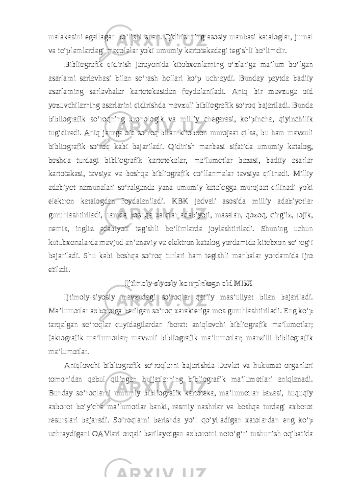 malakasini egallagan bo‘lishi shart. Qidirishning asosiy manbasi kataloglar, jurnal va to‘plamlardagi maqolalar yoki umumiy kartotekadagi tegishli bo‘limdir. Bibliografik qidirish jarayonida kitobxonlarning o‘zlariga ma’lum bo‘lgan asarlarni sarlavhasi bilan so‘rash hollari ko‘p uchraydi. Bunday paytda badiiy asarlarning sarlavhalar kartotekasidan foydalaniladi. Aniq bir mavzuga oid yozuvchilarning asarlarini qidirishda mavzuli bibliografik so‘roq bajariladi. Bunda bibliografik so‘roqning xronologik va milliy chegarasi, ko‘pincha, qiyinchilik tug‘diradi. Aniq janrga oid so‘roq bilan kitobxon murojaat qilsa, bu ham mavzuli bibliografik so‘roq kabi bajariladi. Qidirish manbasi sifatida umumiy katalog, boshqa turdagi bibliografik kartotekalar, ma’lumotlar bazasi, badiiy asarlar kartotekasi, tavsiya va boshqa bibliografik qo‘llanmalar tavsiya qilinadi. Milliy adabiyot namunalari so‘ralganda yana umumiy katalogga murojaat qilinadi yoki elektron katalogdan foydalaniladi. KBK jadvali asosida milliy adabiyotlar guruhlashtiriladi, hamda boshqa xalqlar adabiyoti, masalan, qozoq, qirg‘iz, tojik, nemis, ingliz adabiyoti tegishli bo‘limlarda joylashtiriladi. Shuning uchun kutubxonalarda mavjud an’anaviy va elektron katalog yordamida kitobxon so‘rog‘i bajariladi. Shu kabi boshqa so‘roq turlari ham tegishli manbalar yordamida ijro etiladi. Ijtimoiy-siyosiy kompleksga oid MBX Ijtimoiy-siyosiy mavzudagi so‘roqlar qat’iy mas’uliyat bilan bajariladi. Ma’lumotlar axborotga berilgan so‘roq xarakteriga mos guruhlashtiriladi. Eng ko‘p tarqalgan so‘roqlar quyidagilardan iborat: aniqlovchi bibliografik ma’lumotlar; faktografik ma’lumotlar; mavzuli bibliografik ma’lumotlar; manzilli bibliografik ma’lumotlar. Aniqlovchi bibliografik so‘roqlarni bajarishda Davlat va hukumat organlari tomonidan qabul qilingan hujjatlarning bibliografik ma’lumotlari aniqlanadi. Bunday so‘roqlarni umumiy bibliografik kartoteka, ma’lumotlar bazasi, huquqiy axborot bo‘yicha ma’lumotlar banki, rasmiy nashrlar va boshqa turdagi axborot resurslari bajaradi. So‘roqlarni berishda yo‘l qo‘yiladigan xatolardan eng ko‘p uchraydigani OAVlari orqali berilayotgan axborotni noto‘g‘ri tushunish oqibatida 