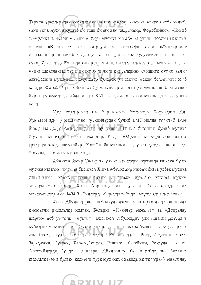 Тархон уругларидан эканлигини ва шу уруглар номини узига нисба килиб, яъни тахаллусига кушиб айтиши билан хам кадрлидир. Форобийнинг «Китоб ал-мусика ал-Кабир» яъни « Улуг мусика китоб» ва унинг асосий мехнати синган «Китоб фи-ихсо ал-улум ва аттариф» яъни «Фанларнинг синфлаштириш китоби» да мусиканинг узига хос хусусиятларини кенг ва чукур ёритилади.Бу нодир асарлар кейинги авлод олимларига мусиканинг ва унинг шаклланиш тарихининг янги-янги кирраларини очишига мухим калит вазифасини мукаммал намуналар буларок ун саккиз маком борлигини ёзиб кетади. Форобийдан кейинрок бу макомлар янада мукаммаллашиб ва яхлит йирик туркумларга айланиб то XVIII асргача ун икки маком тарзида яшаб келди. Урта асрларнинг яна бир мусика бастакори Сафиуддин Ал- Урмавий эди. у киши хам туркийлардан булиб 1215 йилда тугилиб 1294 йилда Богдодда оламдан утган. Бу киши Шаркда биринчи булиб мусика ёзувини кашф этган санъаткордир. Ундан «Мусика ва усул доиралари» трактати хамда «Мухайяри Хусайний» макомининг у кашф этган шарк нота ёзувидаги нусхаси мерос колган. Айникса Амир Темур ва унинг угиллари саройида яшаган буюк мусика назариятчиси ва бастакор Хожа Абулкодир ижоди бизга узбек мусика санъатининг келиб чикиш тарихи ва ривож йуллари хакида мухим маълумотлар беради. Хожа Абулкодирнинг тугилган йили хакида аник маълумотлар йук, 1434-35 йилларда Хиротда вабодан вафот этганлиги аник. Хожа Абулкодирдан «Жамъул алхон» ва «шарху-л адвор» номли кимматли рисолалар колган. Буларни «Кукйлар мажмуи» ва «Доиралар шархи» деб угириш мумкин. Бастакор Абулкодир узи яшаган даврдаги куйидаги макомларнинг борлигини ва уларнинг ижро йуллари ва усулларини хам бахоли кудрат курсатиб кетади. Бу маколлар –Рост, Исфахон, Ирок, Зарафканд, Бузрук, Хижоз,Буслик, Ушшок, Хусайний, Зангула, На во, Раховийлардир.Бундан ташкари Абулкодир бу китобларида бизнинг аждодларимиз булган кадимги турк мусикаси хакида катта туркий макомлар 