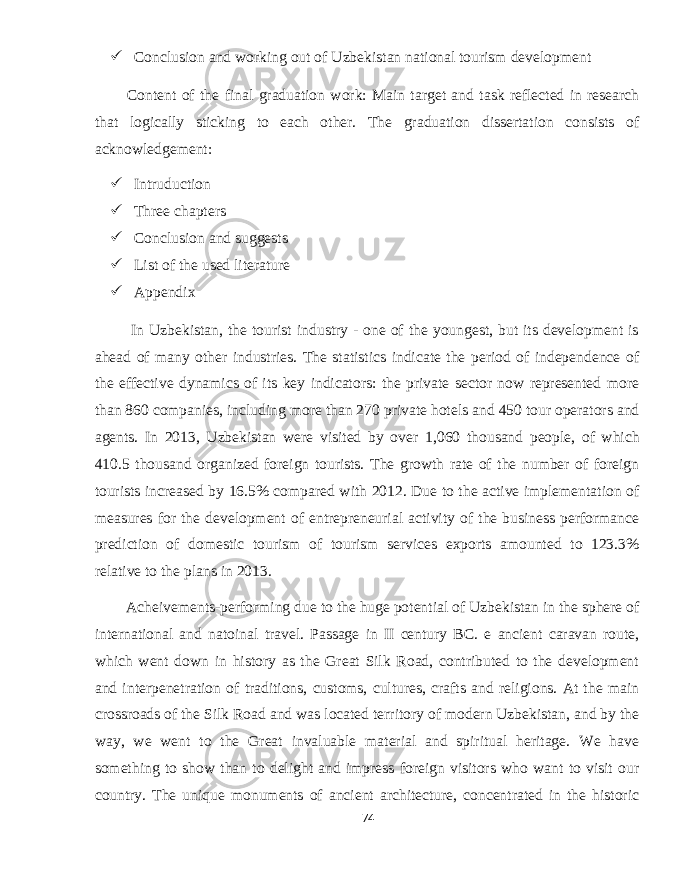  Conclusion and working out of Uzbekistan national tourism development Content of the final graduation work: Main target and task reflected in research that logically sticking to each other. The graduation dissertation consists of acknowledgement:  Intruduction  Three chapters  Conclusion and suggests  List of the used literature  Appendix In Uzbekistan, the tourist industry - one of the youngest, but its development is ahead of many other industries. The statistics indicate the period of independence of the effective dynamics of its key indicators: the private sector now represented more than 860 companies, including more than 270 private hotels and 450 tour operators and agents. In 2013, Uzbekistan were visited by over 1,060 thousand people, of which 410.5 thousand organized foreign tourists. The growth rate of the number of foreign tourists increased by 16.5% compared with 2012. Due to the active implementation of measures for the development of entrepreneurial activity of the business performance prediction of domestic tourism of tourism services exports amounted to 123.3% relative to the plans in 2013. Acheivements-performing due to the huge potential of Uzbekistan in the sphere of international and natoinal travel. Passage in II century BC. e ancient caravan route, which went down in history as the Great Silk Road, contributed to the development and interpenetration of traditions, customs, cultures, crafts and religions. At the main crossroads of the Silk Road and was located territory of modern Uzbekistan, and by the way, we went to the Great invaluable material and spiritual heritage. We have something to show than to delight and impress foreign visitors who want to visit our country. The unique monuments of ancient architecture, concentrated in the historic 74 