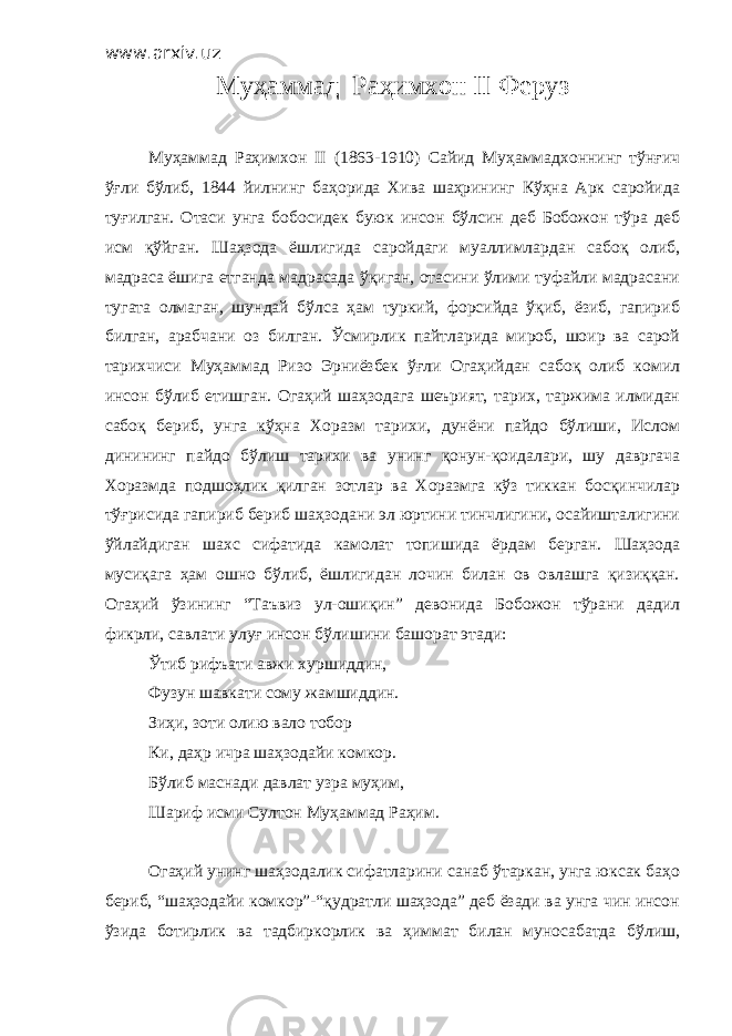 www.arxiv.uz Муҳаммад Раҳимхон II Феруз Муҳаммад Раҳимхон II (1863-1910) Сайид Муҳаммадхоннинг тўнғич ўғли бўлиб, 1844 йилнинг баҳорида Хива шаҳрининг Кўҳна Арк саройида туғилган. Отаси унга бобосидек буюк инсон бўлсин деб Бобожон тўра деб исм қўйган. Шаҳзода ёшлигида саройдаги муаллимлардан сабоқ олиб, мадраса ёшига етганда мадрасада ўқиган, отасини ўлими туфайли мадрасани тугата олмаган, шундай бўлса ҳам туркий, форсийда ўқиб, ёзиб, гапириб билган, арабчани оз билган. Ўсмирлик пайтларида мироб, шоир ва сарой тарихчиси Муҳаммад Ризо Эрниёзбек ўғли Огаҳийдан сабоқ олиб комил инсон бўлиб етишган. Огаҳий шаҳзодага шеърият, тарих, таржима илмидан сабоқ бериб, унга кўҳна Хоразм тарихи, дунёни пайдо бўлиши, Ислом динининг пайдо бўлиш тарихи ва унинг қонун-қоидалари, шу давргача Хоразмда подшоҳлик қилган зотлар ва Хоразмга кўз тиккан босқинчилар тўғрисида гапириб бериб шаҳзодани эл юртини тинчлигини, осайишталигини ўйлайдиган шахс сифатида камолат топишида ёрдам берган. Шаҳзода мусиқага ҳам ошно бўлиб, ёшлигидан лочин билан ов овлашга қизиққан. Огаҳий ўзининг “Таъвиз ул-ошиқин” девонида Бобожон тўрани дадил фикрли, савлати улуғ инсон бўлишини башорат этади: Ўтиб рифъати авжи хуршиддин, Фузун шавкати сому жамшиддин. Зиҳи, зоти олию вало тобор Ки, даҳр ичра шаҳзодайи комкор. Бўлиб маснади давлат узра муҳим, Шариф исми Султон Муҳаммад Раҳим. Огаҳий унинг шаҳзодалик сифатларини санаб ўтаркан, унга юксак баҳо бериб, “шаҳзодайи комкор”-“қудратли шаҳзода” деб ёзади ва унга чин инсон ўзида ботирлик ва тадбиркорлик ва ҳиммат билан муносабатда бўлиш, 