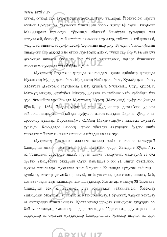 www.arxiv.uz кунларимизда ҳам амалга оширилмоқда. 1920 йилларда Ўзбекистон тарихи музейи этнография бўлимини бошқарган йирик этнограф олим, академик М.С.Андреев ёзганидек, “ўтмишга айланиб бораётган турмушга оид намунавий, беиз йўқолиб кетаётган жамики нарсалар, албатта асраб қолиниб, уларга тегишлича таъриф-тавсиф берилиши шартдир. Буларни йиғиш тўплаш ишларини бир дақиқа ҳам кечиктирмаслик лозим, чунки ҳар бир ўтаётган кун давомида шундай буюмлар йўқ бўлиб кетмоқдаки, уларга ўхшашини кейинчалик умуман топиб бўлмайди.” Муҳаммад Раҳимхон даврида хонликдаги кучли арбоблар қаторида Муҳаммад Мурод девонбеги, Муҳаммад Ниёз девонбеги, Худоёр девонбеги, Ҳасанбой девонбеги, Муҳаммад Назар қушбеги, Муҳаммад Юсуф қушбеги, Маҳмуд меҳтар, Яқубхўжа Меҳтар, Полвон мирзабоши каби арбоблар бор эди. Девонбегилар орасида Муҳаммад Мурод (Матмурод) нуфузли ўринда бўлиб, у 1864 йилда вафот қилган Худойназар девонбеги ўрнига тайинланганди, хон саройида нуфузли лавозимлардан бирига кўтарилган арбоблар орасида Иброҳимхўжа Саййид Муҳаммадхўжа алоҳида ажралиб турарди. Хонқадаги Саййид Отойи хўжалар авлодидан бўлган ушбу серҳаракат йигит хоннинг хотини тарафидан жияни эди. Муҳаммад Раҳимхон олдинги хонлар каби хонликни маъмурий бошқариш ишини такомиллаштиришга ҳаракат қилди. Хивадаги Кўҳна Арк ва Тошҳовли саройида ишлаб турган қонун чиқарувчи, маъмурий ва суд органи вазифасини бажарган Олий Кенгашда ички ва ташқи сиёсатнинг муҳим масалалари муҳокама этилиб турган. Кенгашда нуфузли аъёнлар – қушбеги, меҳтар, девонбеги, нақиб, шайхулислом, қозикалон, оталиқ, бий, хоннинг яқин қариндошлари қатнашардилар. Хонликда мавжуд 26 бекликни бошқарган бек ва ҳокимлар хон томонидан тайинланган. Ўзбеклар яшайдиган бекликлар ноиблик ва мачит-қавмларга бўлиниб, уларни ноиблар ва оқсоқоллар бошқаришган. Қозоқ-қорақалпоқлар яшайдиган ҳудудлар 66 бий ва оталиқлар томонидан идора этиларди. Туркманлар уруғларини эса сардорлар ва оқсоқол муҳрдорлар бошқаришган. Қозилар шариат ва одат 