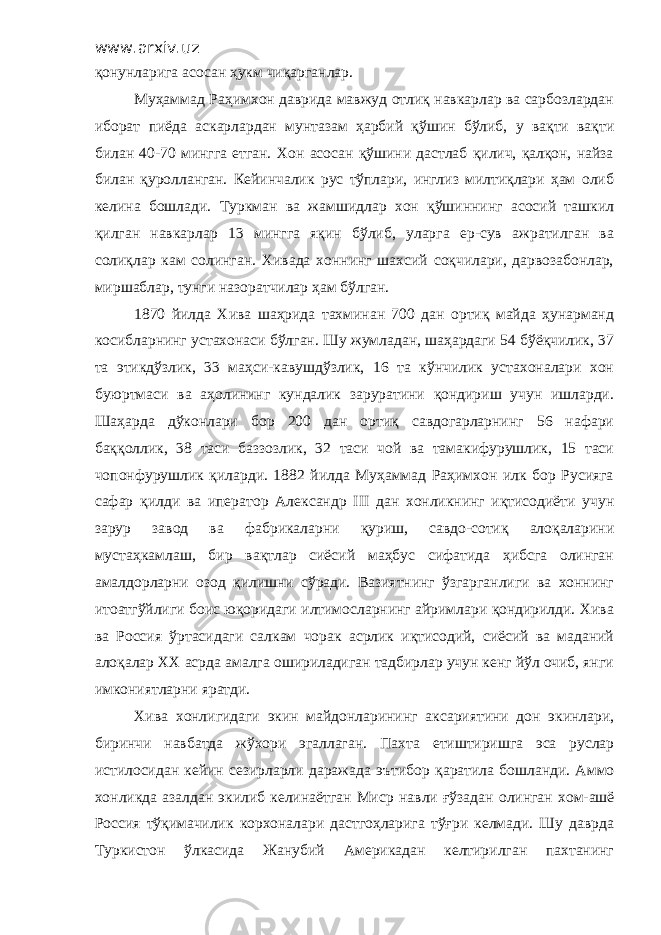 www.arxiv.uz қонунларига асосан ҳукм чиқарганлар. Муҳаммад Раҳимхон даврида мавжуд отлиқ навкарлар ва сарбозлардан иборат пиёда аскарлардан мунтазам ҳарбий қўшин бўлиб, у вақти вақти билан 40-70 мингга етган. Хон асосан қўшини дастлаб қилич, қалқон, найза билан қуролланган. Кейинчалик рус тўплари, инглиз милтиқлари ҳам олиб келина бошлади. Туркман ва жамшидлар хон қўшиннинг асосий ташкил қилган навкарлар 13 мингга яқин бўлиб, уларга ер-сув ажратилган ва солиқлар кам солинган. Хивада хоннинг шахсий соқчилари, дарвозабонлар, миршаблар, тунги назоратчилар ҳам бўлган. 1870 йилда Хива шаҳрида тахминан 700 дан ортиқ майда ҳунарманд косибларнинг устахонаси бўлган. Шу жумладан, шаҳардаги 54 бўёқчилик, 37 та этикдўзлик, 33 маҳси-кавушдўзлик, 16 та кўнчилик устахоналари хон буюртмаси ва аҳолининг кундалик заруратини қондириш учун ишларди. Шаҳарда дўконлари бор 200 дан ортиқ савдогарларнинг 56 нафари баққоллик, 38 таси баззозлик, 32 таси чой ва тамакифурушлик, 15 таси чопонфурушлик қиларди. 1882 йилда Муҳаммад Раҳимхон илк бор Русияга сафар қилди ва иператор Александр III дан хонликнинг иқтисодиёти учун зарур завод ва фабрикаларни қуриш, савдо-сотиқ алоқаларини мустаҳкамлаш, бир вақтлар сиёсий маҳбус сифатида ҳибсга олинган амалдорларни озод қилишни сўради. Вазиятнинг ўзгарганлиги ва хоннинг итоатгўйлиги боис юқоридаги илтимосларнинг айримлари қондирилди. Хива ва Россия ўртасидаги салкам чорак асрлик иқтисодий, сиёсий ва маданий алоқалар ХХ асрда амалга ошириладиган тадбирлар учун кенг йўл очиб, янги имкониятларни яратди. Хива хонлигидаги экин майдонларининг аксариятини дон экинлари, биринчи навбатда жўхори эгаллаган. Пахта етиштиришга эса руслар истилосидан кейин сезирларли даражада эътибор қаратила бошланди. Аммо хонликда азалдан экилиб келинаётган Миср н авли ғўза дан олинган х ом - ашё Россия тўқимачилик корхоналари дастгоҳларига тўғри келмади. Шу даврда Туркистон ўлкасида Жанубий Америкадан келтирилган пахтанинг 