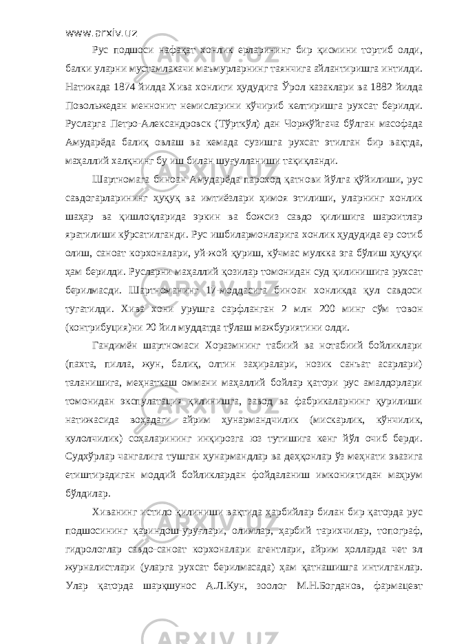 www.arxiv.uz Рус подшоси нафақат хонлик ерларининг бир қисмини тортиб олди, балки уларни мустамлакачи маъмурларнинг таянчига айлантиришга интилди. Натижада 1874 йилда Хива хонлиги ҳудудига Ўрол казаклари ва 1882 йилда Повольжедан меннонит немисларини кўчириб келтиришга рухсат берилди. Русларга Петро - Александровск (Тўрткўл) дан Чоржўйгача бўлган масофада Амударёда балиқ овлаш ва кемада сузишга рухсат этилган бир вақтда, маҳаллий халқнинг бу иш билан шуғулланиши тақиқланди. Шартномага биноан Амударёда пароход қатнови йўлга қўйилиши, рус савдогарларининг ҳуқуқ ва имтиёзлари ҳимоя этилиши, уларнинг хонлик шаҳар ва қишлоқларида эркин ва божсиз савдо қилишига шароитлар яратилиши кўрсатилганди. Рус ишбилармонларига хонлик ҳудудида ер сотиб олиш, саноат корхоналари, уй-жой қуриш, кўчмас мулкка эга бўлиш ҳуқуқи ҳам берилди. Русларни маҳаллий қозилар томонидан суд қилинишига рухсат берилмасди. Шартноманинг 17-моддасига биноан хонликда қул савдоси тугатилди. Хива хони урушга сарфланган 2 млн 200 минг сўм т о вон (контрибуция) ни 20 йил муддатда тўлаш мажбуриятини олди. Гандимён шартномаси Хоразмнинг табиий ва нотабиий бойликлари (пахта, пилла, жун, балиқ, олтин заҳиралари, нозик санъат асарлари) таланишига, меҳнаткаш оммани маҳаллий бойлар қатори рус амалдорлари томонидан экспулатация қилинишга, завод ва фабрикаларнинг қурилиши натижасида воҳадаги айрим ҳунармандчилик (мискарлик, кўнчилик, кулолчилик) соҳаларининг инқирозга юз тутишига кенг йўл очиб берди. Судхўрлар чангалига тушган ҳунармандлар ва деҳқонлар ўз меҳнати эвазига етиштирадиган моддий бойликлардан фойдаланиш имкониятидан маҳрум бўлдилар. Хиванинг истило қилиниши вақтида ҳарбийлар билан бир қаторда рус подшосининг қариндош-уруғлари, олимлар, ҳарбий тарихчилар, топограф, гидрологлар савдо-саноат корхоналари агентлари, айрим ҳолларда чет эл журналистлари (уларга рухсат берилмасада) ҳам қатнашишга интилганлар. Улар қаторда шарқшунос А.Л.Кун, зоолог М.Н.Богданов, фармацевт 