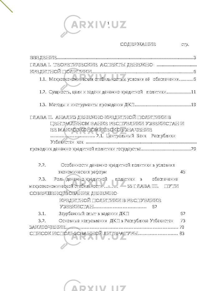 1 СОДЕРЖАНИЕ стр. ВВЕДЕНИЕ ................................................................................................................ 3 ГЛАВА I. ТЕОРЕТИЧЕСКИЕ АСПЕКТЫ ДЕНЕЖНО- ................................. КРЕДИТНОЙ ПОЛИТИКИ .................................................................................... 6 1.1. Макроэкономическая стабильность и условия её обеспечения ........... 6 1.2. Сущность, цели и задачи денежно-кредитной политики .................... 11 1.3. Методы и инструменты проведения ДКП .............................................. 19 ГЛАВА II. АНАЛИЗ ДЕНЕЖНО-КРЕДИТНОЙ ПОЛИТИКИ В ЦЕНТРАЛЬНОМ БАНКЕ РЕСПУБЛИКИ УЗБЕКИСТАН И ЕЕ МАКРОЭКОНОМИЧЕСКОЕ ЗНАЧЕНИЕ ………………………. 2.1. Центральный Банк Республики Узбекистан как ........................................................................................... проводник денежно-кредитной политики государства ......................................... 29 2.2. Особенности денежно-кредитной политики в условиях экономических реформ 45 2.3. Роль денежно-кредитной политики в обеспечение макроэкономической стабильности ……… 55 ГЛАВА III. ПУТИ СОВЕРШЕНСТВОВАНИЯ ДЕНЕЖНО- КРЕДИТНОЙ ПОЛИТИКИ В РЕСПУБЛИКЕ УЗБЕКИСТАН…………………………… 62 3.1. Зарубежный опыт в ведении ДКП 62 3.2. Основные направления ДКП в Республике Узбекистан 73 ЗАКЛЮЧЕНИЕ……………………………………………………………. 79 СПИСОК ИСПОЛЬЗОВАННОЙ ЛИТЕРАТУРЫ………………….… 83 