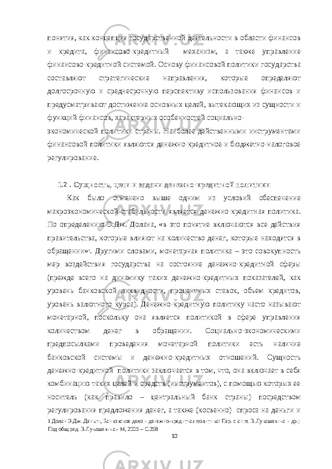 понятия, как концепция государственной деятельности в области финансов и кредита, финансово-кредитный механизм, а также управление финансово-кредитной системой. Основу финансовой политики государства составляют стратегические направления, которые определяют долгосрочную и среднесрочную перспективу использования финансов и предусматривают достижение основных целей, вытекающих из сущности и функций финансов, характерных особенностей социально- экономической политики страны. Наиболее действенными инструментами финансовой политики являются денежно-кредитное и бюджетно-налоговое регулирование. 1.2 . Сущность, цели и задачи денежно-кредитной политики Как было отмечено выше одним из условий обеспечение макроэкономической стабильности является денежно-кредитная политика. По определению Э.Дж. Долана, «в это понятие включаются все действия правительства, которые влияют на количество денег, которые находятся в обращении» 1 . Другими словами, монетарная политика – это совокупность мер воздействия государства на состояние денежно-кредитной сферы (прежде всего на динамику таких денежно-кредитных показателей, как уровень банковской ликвидности, процентных ставок, объем кредитов, уровень валютного курса). Денежно-кредитную политику часто называют монетарной, поскольку она является политикой в сфере управления количеством денег в обращении. Социально-экономическими предпосылками проведения монетарной политики есть наличие банковской системы и денежно-кредитных отношений. Сущность денежно-кредитной политики заключается в том, что, она включает в себя комбинацию таких целей и средств (инструментов), с помощью которых ее носитель (как правило – центральный банк страны) посредством регулирования предложения денег, а также (косвенно) спроса на деньги и 1 Долан Э.Дж. Деньги, Банковское дело и денежно-кредитная политика/ Пер. с англ. В.Лукашевича и др.; Под общ.ред. В.Лукашевича.- М, 2006 – С.268 10 