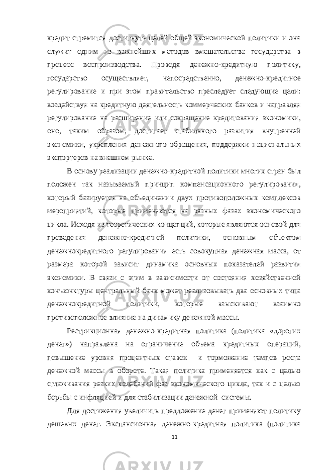 кредит стремится достигнуть целей общей экономической политики и она служит одним из важнейших методов вмешательства государства в процесс воспроизводства. Проводя денежно-кредитную политику, государство осуществляет, непосредственно, денежно-кредитное регулирование и при этом правительство преследует следующие цели: воздействуя на кредитную деятельность коммерческих банков и направляя регулирование на расширение или сокращение кредитования экономики, оно, таким образом, достигает стабильного развития внутренней экономики, укрепления денежного обращения, поддержки национальных экспортеров на внешнем рынке. В основу реализации денежно-кредитной политики многих стран был положен так называемый принцип компенсационного регулирования, который базируется на объединении двух противоположных комплексов мероприятий, которые применяются на разных фазах экономического цикла. Исходя из теоретических концепций, которые являются основой для проведения денежно-кредитной политики, основным объектом денежнокредитного регулирования есть совокупная денежная масса, от размера которой зависит динамика основных показателей развития экономики. В связи с этим в зависимости от состояния хозяйственной конъюнктуры центральный банк может реализовывать два основных типа денежнокредитной политики, которые взыскивают взаимно противоположное влияние на динамику денежной массы. Рестрикционная денежно-кредитная политика (политика «дорогих денег») направлена на ограничение объема кредитных операций, повышение уровня процентных ставок и торможение темпов роста денежной массы в обороте. Такая политика применяется как с целью сглаживания резких колебаний фаз экономического цикла, так и с целью борьбы с инфляцией и для стабилизации денежной системы. Для достижения увеличить предложение денег применяют политику дешевых денег. Экспансионная денежно-кредитная политика (политика 11 