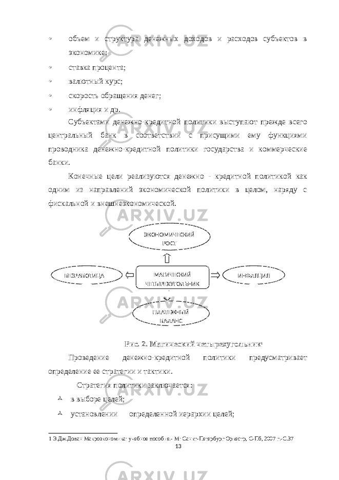 • объем и структура денежных доходов и расходов субъектов в экономике; • ставка процента; • валютный курс; • скорость обращения денег; • инфляция и др. Субъектами денежно-кредитной политики выступают прежде всего центральный банк в соответствии с присущими ему функциями проводника денежно-кредитной политики государства и коммерческие банки. Конечные цели реализуются денежно - кредитной политикой как одним из направлений экономической политики в целом, наряду с фискальной и внешнеэкономической. Рис. 2. Магический четырехугольник 1 Проведение денежно-кредитной политики предусматривает определение ее стратегии и тактики. Стратегия политики заключается:  в выборе целей;  установлении определенной иерархии целей; 1 Э.Дж.Долан Макроэкономика: учебное пособие.- М: Санкт-Петербург Оркестр, С-Пб, 2007 г.-С.37 13 ЭКОНОМИЧЕСКИЙ РОСТ МАГИЧЕСКИЙ ЧЕТЫРЕХУГОЛЬНИК БЕЗРАБОТИЦА ПЛАТЕЖНЫЙ БАЛАНС ИНФЛЯЦИЯ 