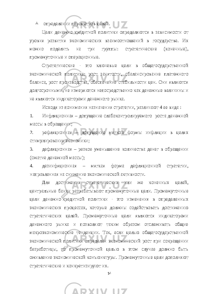  определении параметров целей. Цели денежно-кредитной политики определяются в зависимости от уровня развития экономических взаимоотношений в государстве. Их можно поделить на три группы: стратегические (конечные), промежуточные и операционные. Стратегические - это ключевые цели в общегосударственной экономической политике: рост занятости, сбалансирование платежного баланса, рост производства, обеспечение стабильности цен. Они являются долгосрочными, не измеряются непосредственно как денежные величины и не являются индикаторами денежного рынка. Исходя из понимания назначения стратегии, различают 4 ее вида : 1. Инфляционная – допущение слабоконтролируемого роста денежной массы в обращении; 2. рефляционная – допущение мягкой формы инфляции в целях стимулирования экономики; 3. дефляционная – резкое уменьшение количества денег в обращении (сжатие денежной массы); 4. дезинфяционная – мягкая форма дефляционной стратегии, направленная на снижение экономической активности. Для достижения стратегических или же конечных целей, центральные банки разрабатывают промежуточные цели. Промежуточные цели денежно-кредитной политики - это изменения в определенных экономических процессах, которые должны содействовать достижению стратегических целей. Промежуточные цели являются индикаторами денежного рынка и позволяют таким образом отслеживать общие макроэкономические тенденции. Так, если целью общегосударственной экономической политики определен экономический рост при сокращении безработицы, то промежуточной целью в этом случае должно быть оживление экономической конъюнктуры. Промежуточные цели дополняют стратегические и конкретизируют их. 14 