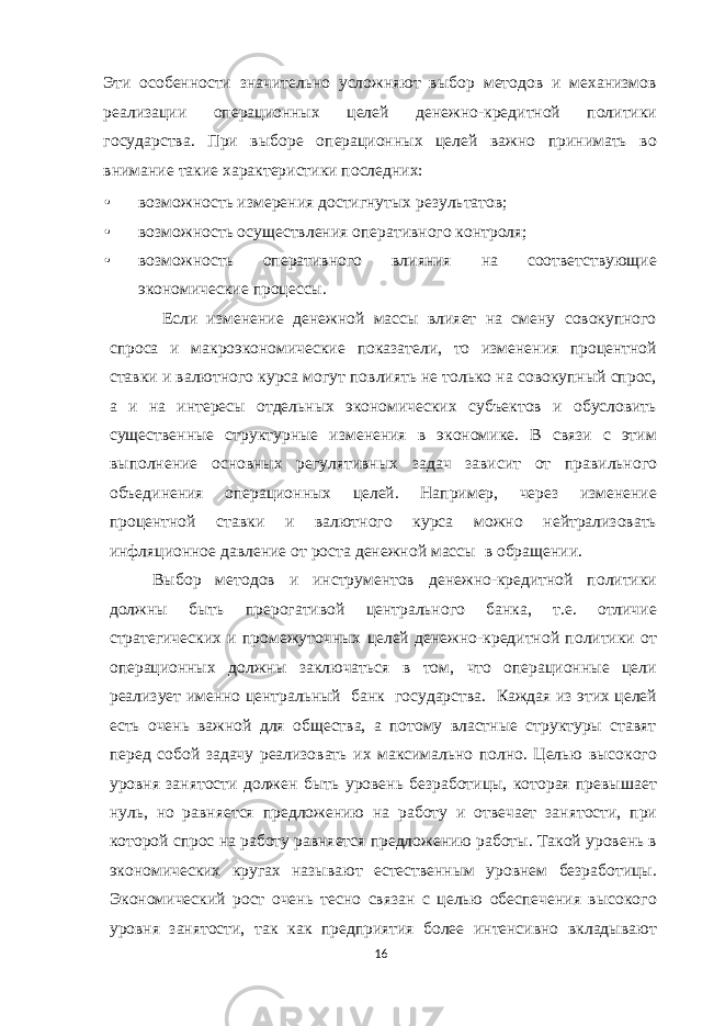 Эти особенности значительно усложняют выбор методов и механизмов реализации операционных целей денежно-кредитной политики государства. При выборе операционных целей важно принимать во внимание такие характеристики последних: • возможность измерения достигнутых результатов; • возможность осуществления оперативного контроля; • возможность оперативного влияния на соответствующие экономические процессы. Если изменение денежной массы влияет на смену совокупного спроса и макроэкономические показатели, то изменения процентной ставки и валютного курса могут повлиять не только на совокупный спрос, а и на интересы отдельных экономических субъектов и обусловить существенные структурные изменения в экономике. В связи с этим выполнение основных регулятивных задач зависит от правильного объединения операционных целей. Например, через изменение процентной ставки и валютного курса можно нейтрализовать инфляционное давление от роста денежной массы в обращении. Выбор методов и инструментов денежно-кредитной политики должны быть прерогативой центрального банка, т.е. отличие стратегических и промежуточных целей денежно-кредитной политики от операционных должны заключаться в том, что операционные цели реализует именно центральный банк государства. Каждая из этих целей есть очень важной для общества, а потому властные структуры ставят перед собой задачу реализовать их максимально полно. Целью высокого уровня занятости должен быть уровень безработицы, которая превышает нуль, но равняется предложению на работу и отвечает занятости, при которой спрос на работу равняется предложению работы. Такой уровень в экономических кругах называют естественным уровнем безработицы. Экономический рост очень тесно связан с целью обеспечения высокого уровня занятости, так как предприятия более интенсивно вкладывают 16 